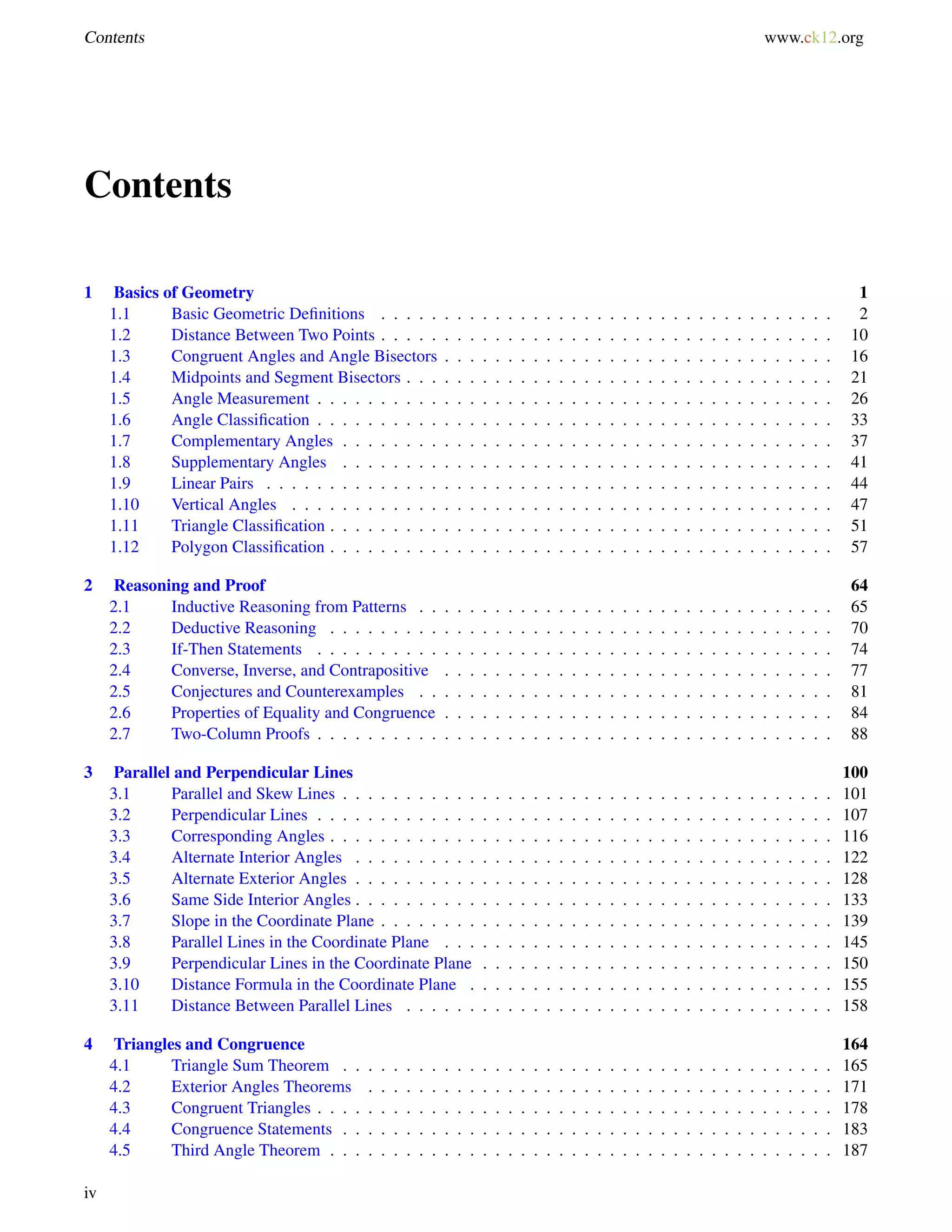 Contents www.ck12.org 
Contents 
1 Basics of Geometry 1 
1.1 Basic Geometric Definitions . . . . . . . . . . . . . . . . . . . . . . . . . . . . . . . . . . . . 2 
1.2 Distance Between Two Points . . . . . . . . . . . . . . . . . . . . . . . . . . . . . . . . . . . . 10 
1.3 Congruent Angles and Angle Bisectors . . . . . . . . . . . . . . . . . . . . . . . . . . . . . . . 16 
1.4 Midpoints and Segment Bisectors . . . . . . . . . . . . . . . . . . . . . . . . . . . . . . . . . . 21 
1.5 Angle Measurement . . . . . . . . . . . . . . . . . . . . . . . . . . . . . . . . . . . . . . . . . 26 
1.6 Angle Classification . . . . . . . . . . . . . . . . . . . . . . . . . . . . . . . . . . . . . . . . . 33 
1.7 Complementary Angles . . . . . . . . . . . . . . . . . . . . . . . . . . . . . . . . . . . . . . . 37 
1.8 Supplementary Angles . . . . . . . . . . . . . . . . . . . . . . . . . . . . . . . . . . . . . . . 41 
1.9 Linear Pairs . . . . . . . . . . . . . . . . . . . . . . . . . . . . . . . . . . . . . . . . . . . . . 44 
1.10 Vertical Angles . . . . . . . . . . . . . . . . . . . . . . . . . . . . . . . . . . . . . . . . . . . 47 
1.11 Triangle Classification . . . . . . . . . . . . . . . . . . . . . . . . . . . . . . . . . . . . . . . . 51 
1.12 Polygon Classification . . . . . . . . . . . . . . . . . . . . . . . . . . . . . . . . . . . . . . . . 57 
2 Reasoning and Proof 64 
2.1 Inductive Reasoning from Patterns . . . . . . . . . . . . . . . . . . . . . . . . . . . . . . . . . 65 
2.2 Deductive Reasoning . . . . . . . . . . . . . . . . . . . . . . . . . . . . . . . . . . . . . . . . 70 
2.3 If-Then Statements . . . . . . . . . . . . . . . . . . . . . . . . . . . . . . . . . . . . . . . . . 74 
2.4 Converse, Inverse, and Contrapositive . . . . . . . . . . . . . . . . . . . . . . . . . . . . . . . 77 
2.5 Conjectures and Counterexamples . . . . . . . . . . . . . . . . . . . . . . . . . . . . . . . . . 81 
2.6 Properties of Equality and Congruence . . . . . . . . . . . . . . . . . . . . . . . . . . . . . . . 84 
2.7 Two-Column Proofs . . . . . . . . . . . . . . . . . . . . . . . . . . . . . . . . . . . . . . . . . 88 
3 Parallel and Perpendicular Lines 100 
3.1 Parallel and Skew Lines . . . . . . . . . . . . . . . . . . . . . . . . . . . . . . . . . . . . . . . 101 
3.2 Perpendicular Lines . . . . . . . . . . . . . . . . . . . . . . . . . . . . . . . . . . . . . . . . . 107 
3.3 Corresponding Angles . . . . . . . . . . . . . . . . . . . . . . . . . . . . . . . . . . . . . . . . 116 
3.4 Alternate Interior Angles . . . . . . . . . . . . . . . . . . . . . . . . . . . . . . . . . . . . . . 122 
3.5 Alternate Exterior Angles . . . . . . . . . . . . . . . . . . . . . . . . . . . . . . . . . . . . . . 128 
3.6 Same Side Interior Angles . . . . . . . . . . . . . . . . . . . . . . . . . . . . . . . . . . . . . . 133 
3.7 Slope in the Coordinate Plane . . . . . . . . . . . . . . . . . . . . . . . . . . . . . . . . . . . . 139 
3.8 Parallel Lines in the Coordinate Plane . . . . . . . . . . . . . . . . . . . . . . . . . . . . . . . 145 
3.9 Perpendicular Lines in the Coordinate Plane . . . . . . . . . . . . . . . . . . . . . . . . . . . . 150 
3.10 Distance Formula in the Coordinate Plane . . . . . . . . . . . . . . . . . . . . . . . . . . . . . 155 
3.11 Distance Between Parallel Lines . . . . . . . . . . . . . . . . . . . . . . . . . . . . . . . . . . 158 
4 Triangles and Congruence 164 
4.1 Triangle Sum Theorem . . . . . . . . . . . . . . . . . . . . . . . . . . . . . . . . . . . . . . . 165 
4.2 Exterior Angles Theorems . . . . . . . . . . . . . . . . . . . . . . . . . . . . . . . . . . . . . 171 
4.3 Congruent Triangles . . . . . . . . . . . . . . . . . . . . . . . . . . . . . . . . . . . . . . . . . 178 
4.4 Congruence Statements . . . . . . . . . . . . . . . . . . . . . . . . . . . . . . . . . . . . . . . 183 
4.5 Third Angle Theorem . . . . . . . . . . . . . . . . . . . . . . . . . . . . . . . . . . . . . . . . 187 
iv 
 