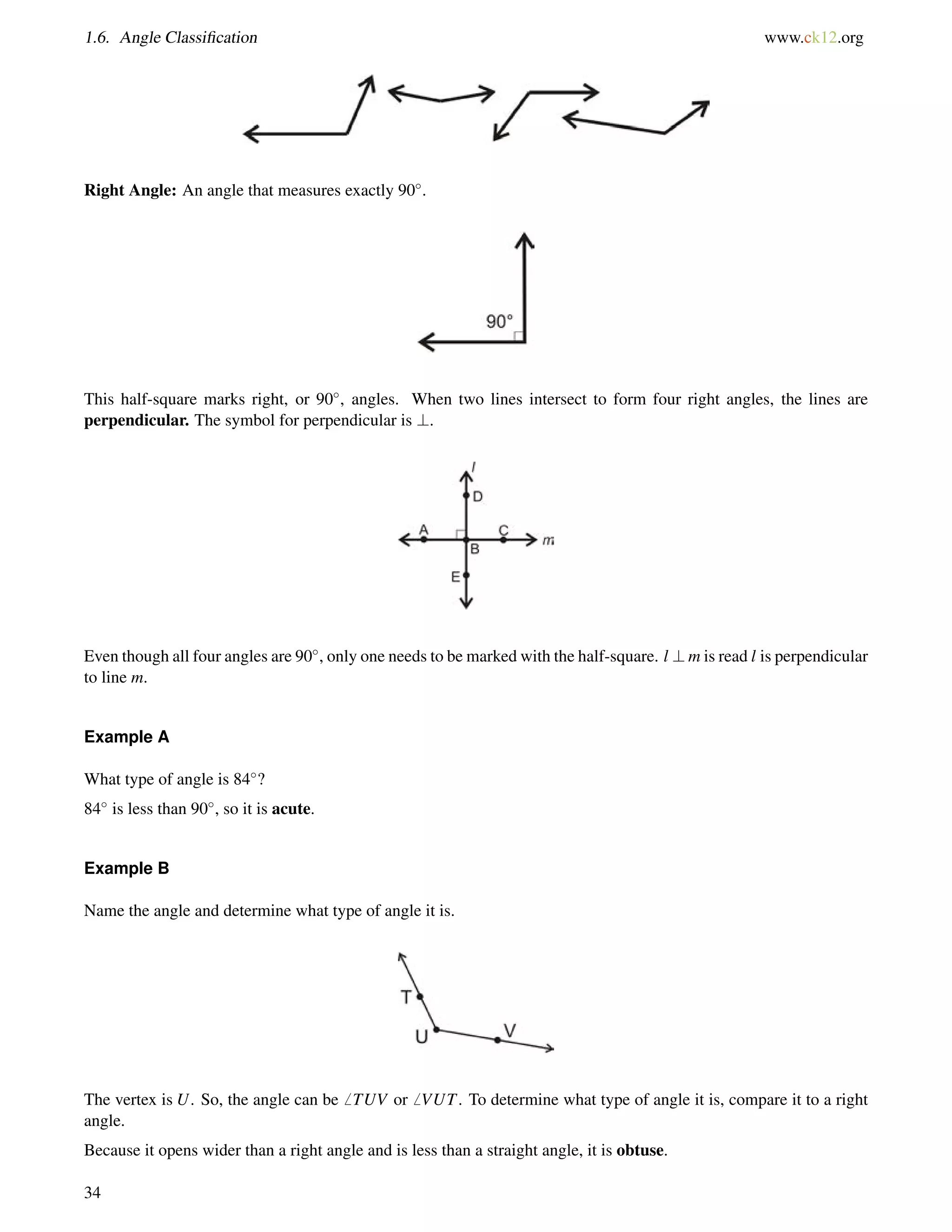 1.6. Angle Classification www.ck12.org 
Right Angle: An angle that measures exactly 90. 
This half-square marks right, or 90, angles. When two lines intersect to form four right angles, the lines are 
perpendicular. The symbol for perpendicular is ?. 
Even though all four angles are 90, only one needs to be marked with the half-square. l ?m is read l is perpendicular 
to line m. 
Example A 
What type of angle is 84? 
84 is less than 90, so it is acute. 
Example B 
Name the angle and determine what type of angle it is. 
The vertex is U. So, the angle can be6 TUV or6 VUT. To determine what type of angle it is, compare it to a right 
angle. 
Because it opens wider than a right angle and is less than a straight angle, it is obtuse. 
34 
 
