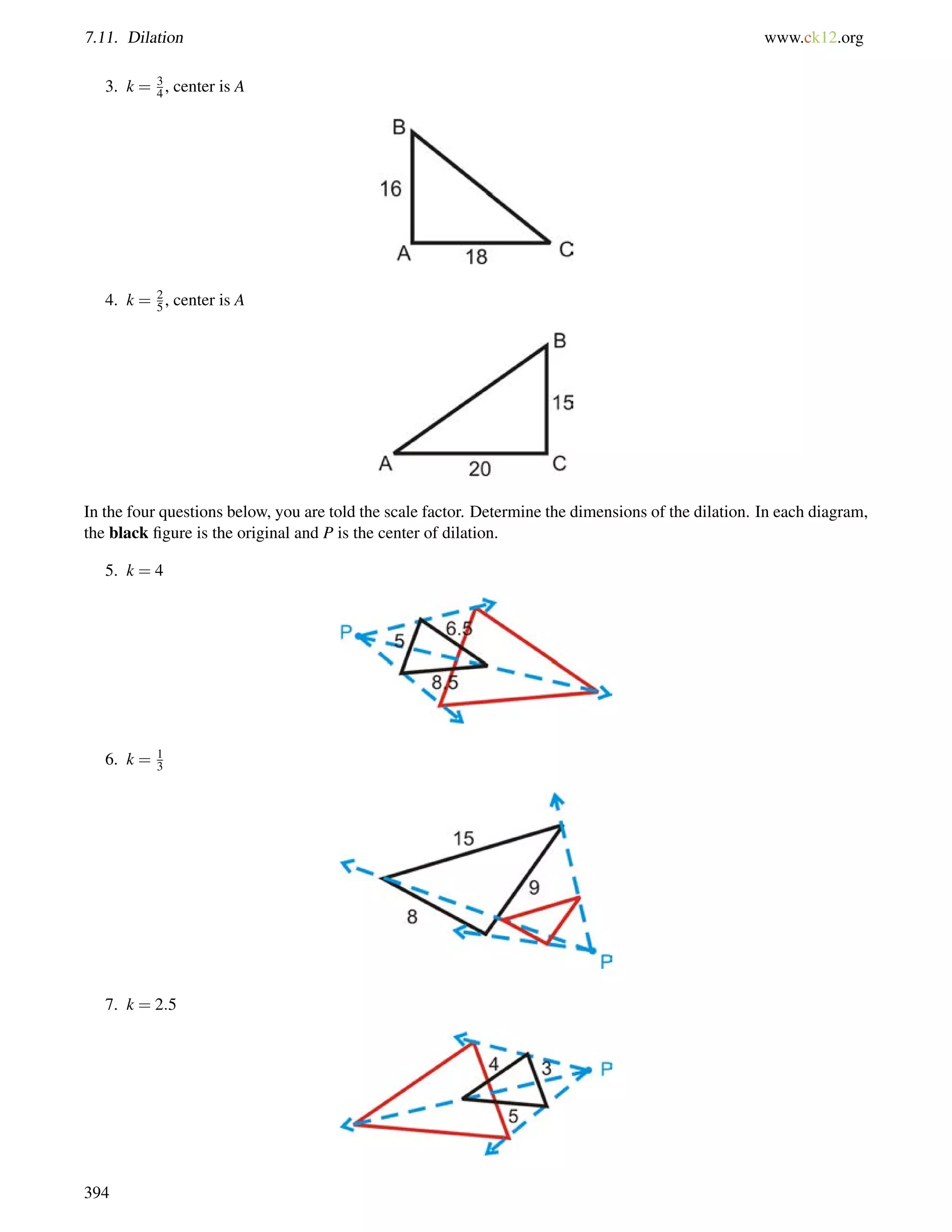 7.11. Dilation www.ck12.org 
3. k = 3 
4 , center is A 
4. k = 25 
, center is A 
In the four questions below, you are told the scale factor. Determine the dimensions of the dilation. In each diagram, 
the black figure is the original and P is the center of dilation. 
5. k = 4 
6. k = 13 
7. k = 2:5 
394 
 