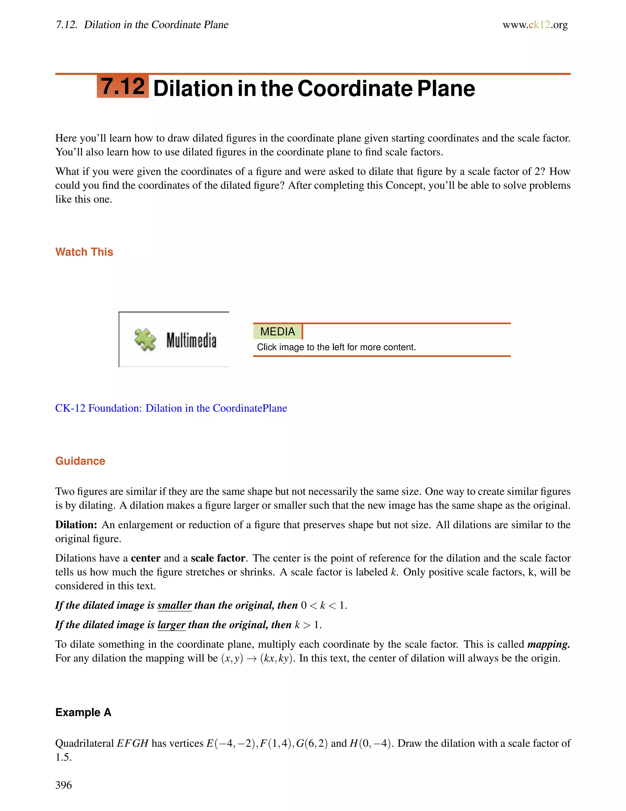 7.12. Dilation in the Coordinate Plane www.ck12.org 
7.12 Dilation in the Coordinate Plane 
Here you’ll learn how to draw dilated figures in the coordinate plane given starting coordinates and the scale factor. 
You’ll also learn how to use dilated figures in the coordinate plane to find scale factors. 
What if you were given the coordinates of a figure and were asked to dilate that figure by a scale factor of 2? How 
could you find the coordinates of the dilated figure? After completing this Concept, you’ll be able to solve problems 
like this one. 
Watch This 
MEDIA 
Click image to the left for more content. 
CK-12 Foundation: Dilation in the CoordinatePlane 
Guidance 
Two figures are similar if they are the same shape but not necessarily the same size. One way to create similar figures 
is by dilating. A dilation makes a figure larger or smaller such that the new image has the same shape as the original. 
Dilation: An enlargement or reduction of a figure that preserves shape but not size. All dilations are similar to the 
original figure. 
Dilations have a center and a scale factor. The center is the point of reference for the dilation and the scale factor 
tells us how much the figure stretches or shrinks. A scale factor is labeled k. Only positive scale factors, k, will be 
considered in this text. 
If the dilated image is smaller than the original, then 0  k  1. 
If the dilated image is larger than the original, then k  1. 
To dilate something in the coordinate plane, multiply each coordinate by the scale factor. This is called mapping. 
For any dilation the mapping will be (x;y)!(kx;ky). In this text, the center of dilation will always be the origin. 
Example A 
Quadrilateral EFGH has vertices E(4;2);F(1;4);G(6;2) and H(0;4). Draw the dilation with a scale factor of 
1.5. 
396 
 