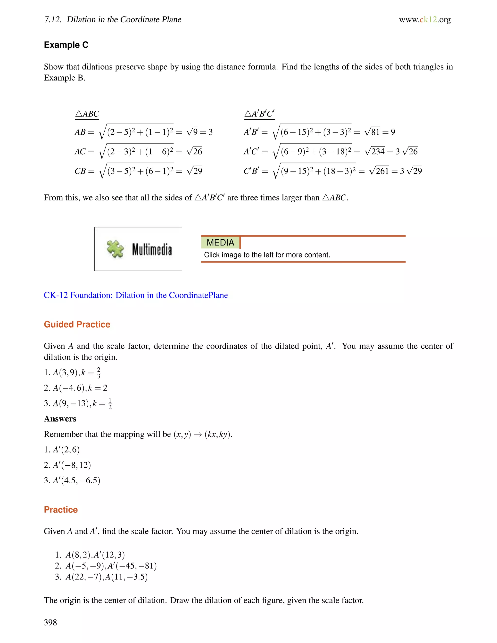 7.12. Dilation in the Coordinate Plane www.ck12.org 
Example C 
Show that dilations preserve shape by using the distance formula. Find the lengths of the sides of both triangles in 
Example B. 
4ABC 4A0B0C0 
q 
AB = 
(25)2+(11)2 = 
p 
9 = 3 A0B0 = 
q 
(615)2+(33)2 = 
p 
81 = 9 
AC = 
q 
(23)2+(16)2 = 
p 
26 A0C0 = 
q 
(69)2+(318)2 = 
p 
234 = 3 
p 
26 
CB = 
q 
(35)2+(61)2 = 
p 
29 C0B0 = 
q 
(915)2+(183)2 = 
p 
261 = 3 
p 
29 
From this, we also see that all the sides of 4A0B0C0 are three times larger than 4ABC. 
MEDIA 
Click image to the left for more content. 
CK-12 Foundation: Dilation in the CoordinatePlane 
Guided Practice 
Given A and the scale factor, determine the coordinates of the dilated point, A0. You may assume the center of 
dilation is the origin. 
1. A(3;9);k = 23 
2. A(4;6);k = 2 
3. A(9;13);k = 1 
2 
Answers 
Remember that the mapping will be (x;y)!(kx;ky). 
1. A0(2;6) 
2. A0(8;12) 
3. A0(4:5;6:5) 
Practice 
Given A and A0, find the scale factor. You may assume the center of dilation is the origin. 
1. A(8;2);A0(12;3) 
2. A(5;9);A0(45;81) 
3. A(22;7);A(11;3:5) 
The origin is the center of dilation. Draw the dilation of each figure, given the scale factor. 
398 
 