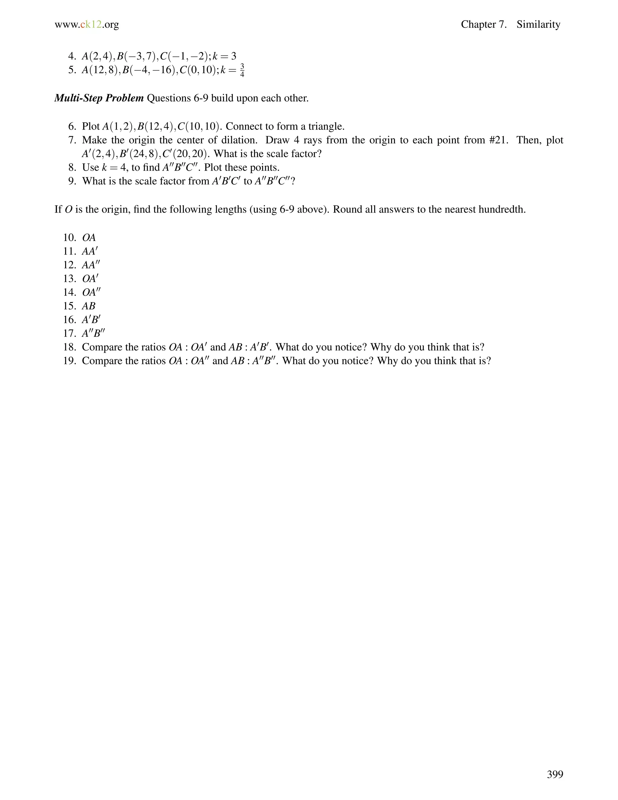 www.ck12.org Chapter 7. Similarity 
4. A(2;4);B(3;7);C(1;2); k = 3 
5. A(12;8);B(4;16);C(0;10); k = 3 
4 
Multi-Step Problem Questions 6-9 build upon each other. 
6. Plot A(1;2);B(12;4);C(10;10). Connect to form a triangle. 
7. Make the origin the center of dilation. Draw 4 rays from the origin to each point from #21. Then, plot 
A0(2;4);B0(24;8);C0(20;20). What is the scale factor? 
8. Use k = 4, to find A00B00C00. Plot these points. 
9. What is the scale factor from A0B0C0 to A00B00C00? 
If O is the origin, find the following lengths (using 6-9 above). Round all answers to the nearest hundredth. 
10. OA 
11. AA0 
12. AA00 
13. OA0 
14. OA00 
15. AB 
16. A0B0 
17. A00B00 
18. Compare the ratios OA : OA0 and AB : A0B0. What do you notice? Why do you think that is? 
19. Compare the ratios OA : OA00 and AB : A00B00. What do you notice? Why do you think that is? 
399 
 