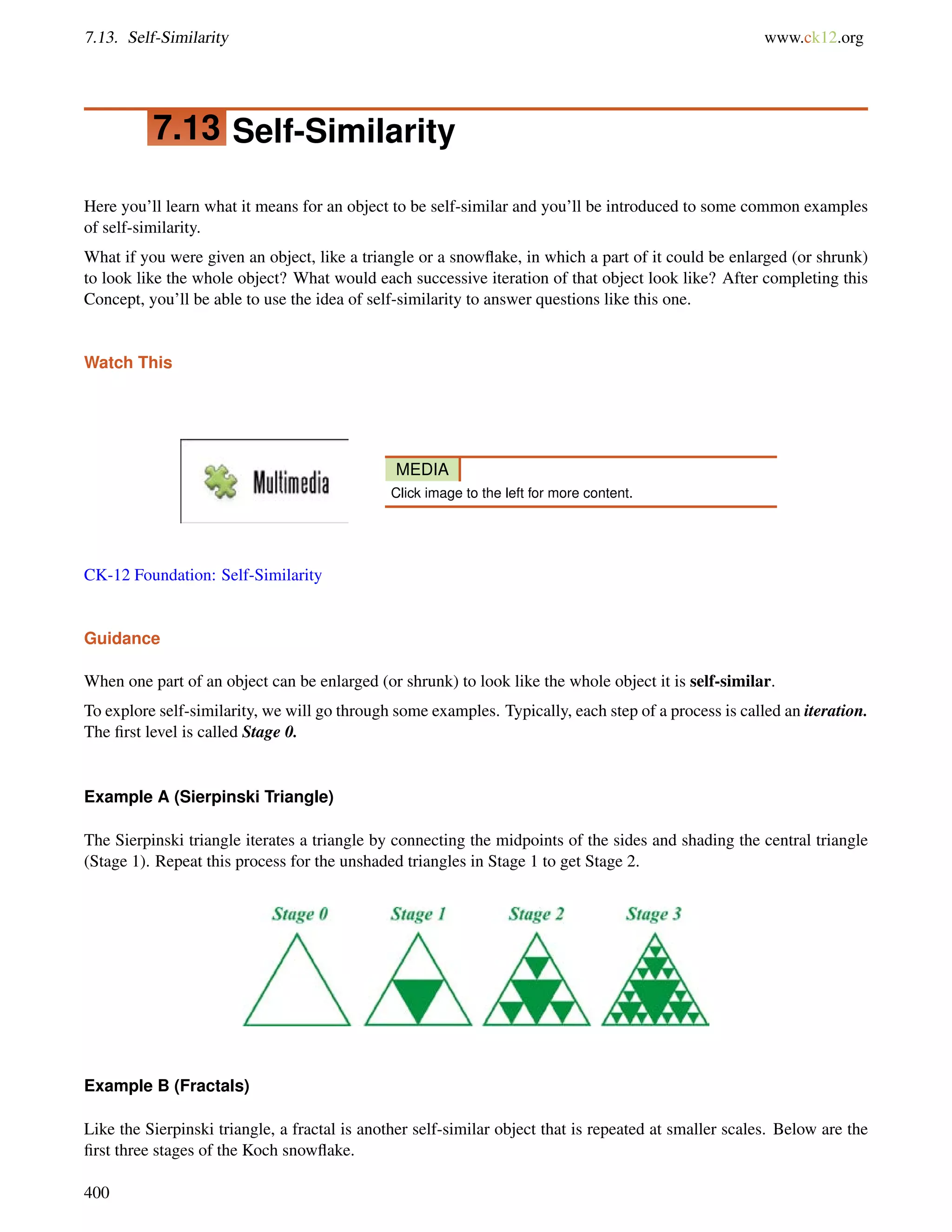7.13. Self-Similarity www.ck12.org 
7.13 Self-Similarity 
Here you’ll learn what it means for an object to be self-similar and you’ll be introduced to some common examples 
of self-similarity. 
What if you were given an object, like a triangle or a snowflake, in which a part of it could be enlarged (or shrunk) 
to look like the whole object? What would each successive iteration of that object look like? After completing this 
Concept, you’ll be able to use the idea of self-similarity to answer questions like this one. 
Watch This 
MEDIA 
Click image to the left for more content. 
CK-12 Foundation: Self-Similarity 
Guidance 
When one part of an object can be enlarged (or shrunk) to look like the whole object it is self-similar. 
To explore self-similarity, we will go through some examples. Typically, each step of a process is called an iteration. 
The first level is called Stage 0. 
Example A (Sierpinski Triangle) 
The Sierpinski triangle iterates a triangle by connecting the midpoints of the sides and shading the central triangle 
(Stage 1). Repeat this process for the unshaded triangles in Stage 1 to get Stage 2. 
Example B (Fractals) 
Like the Sierpinski triangle, a fractal is another self-similar object that is repeated at smaller scales. Below are the 
first three stages of the Koch snowflake. 
400 
 