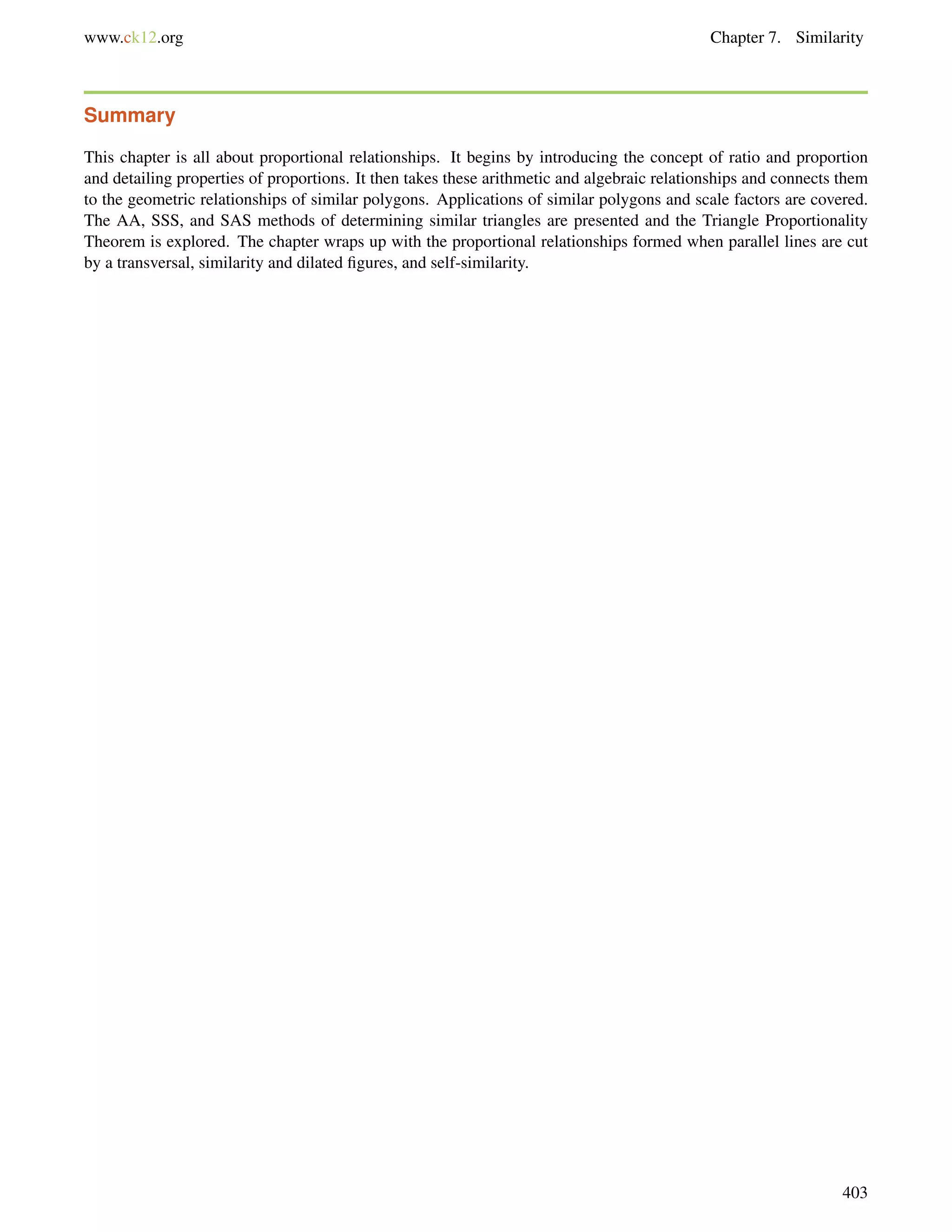 www.ck12.org Chapter 7. Similarity 
Summary 
This chapter is all about proportional relationships. It begins by introducing the concept of ratio and proportion 
and detailing properties of proportions. It then takes these arithmetic and algebraic relationships and connects them 
to the geometric relationships of similar polygons. Applications of similar polygons and scale factors are covered. 
The AA, SSS, and SAS methods of determining similar triangles are presented and the Triangle Proportionality 
Theorem is explored. The chapter wraps up with the proportional relationships formed when parallel lines are cut 
by a transversal, similarity and dilated figures, and self-similarity. 
403 
 