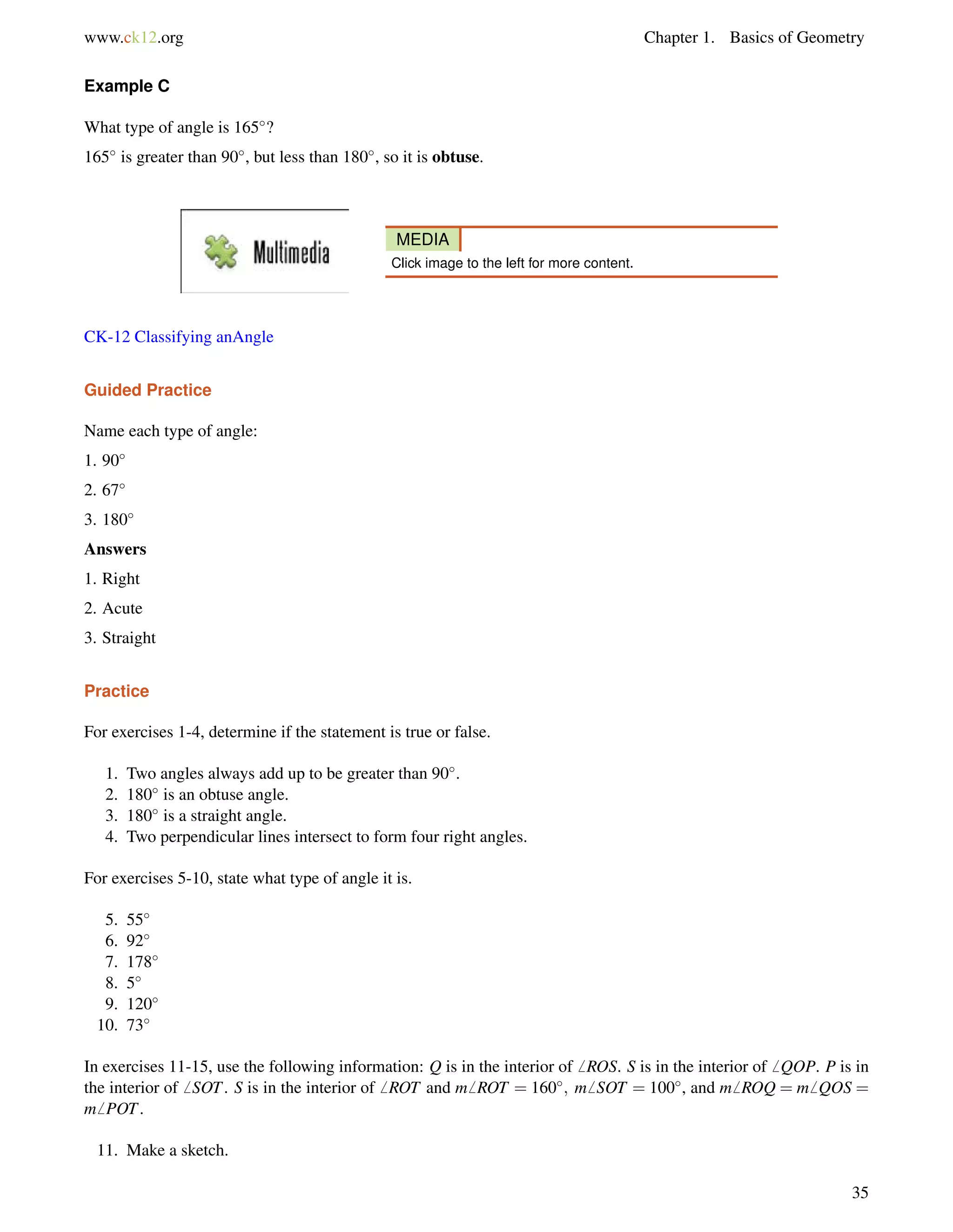 www.ck12.org Chapter 1. Basics of Geometry 
Example C 
What type of angle is 165? 
165 is greater than 90, but less than 180, so it is obtuse. 
MEDIA 
Click image to the left for more content. 
CK-12 Classifying anAngle 
Guided Practice 
Name each type of angle: 
1. 90 
2. 67 
3. 180 
Answers 
1. Right 
2. Acute 
3. Straight 
Practice 
For exercises 1-4, determine if the statement is true or false. 
1. Two angles always add up to be greater than 90. 
2. 180 is an obtuse angle. 
3. 180 is a straight angle. 
4. Two perpendicular lines intersect to form four right angles. 
For exercises 5-10, state what type of angle it is. 
5. 55 
6. 92 
7. 178 
8. 5 
9. 120 
10. 73 
In exercises 11-15, use the following information: Q is in the interior of6 ROS. S is in the interior of6 QOP. P is in 
the interior of6 SOT. S is in the interior of6 ROT and m6 ROT = 160; m6 SOT = 100, and m6 ROQ = m6 QOS = 
m6 POT. 
11. Make a sketch. 
35 
 
