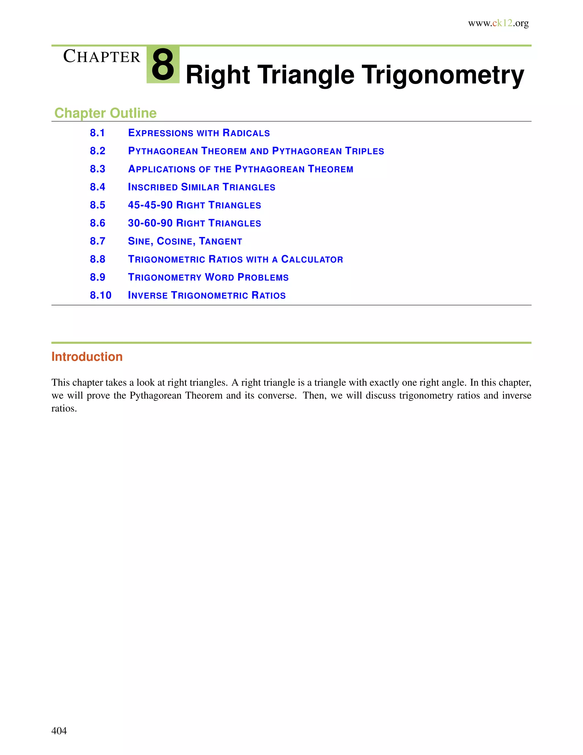 www.ck12.org 
CHAPTER 8 Right Triangle Trigonometry 
Chapter Outline 
8.1 EXPRESSIONS WITH RADICALS 
8.2 PYTHAGOREAN THEOREM AND PYTHAGOREAN TRIPLES 
8.3 APPLICATIONS OF THE PYTHAGOREAN THEOREM 
8.4 INSCRIBED SIMILAR TRIANGLES 
8.5 45-45-90 RIGHT TRIANGLES 
8.6 30-60-90 RIGHT TRIANGLES 
8.7 SINE, COSINE, TANGENT 
8.8 TRIGONOMETRIC RATIOS WITH A CALCULATOR 
8.9 TRIGONOMETRY WORD PROBLEMS 
8.10 INVERSE TRIGONOMETRIC RATIOS 
Introduction 
This chapter takes a look at right triangles. A right triangle is a triangle with exactly one right angle. In this chapter, 
we will prove the Pythagorean Theorem and its converse. Then, we will discuss trigonometry ratios and inverse 
ratios. 
404 
 