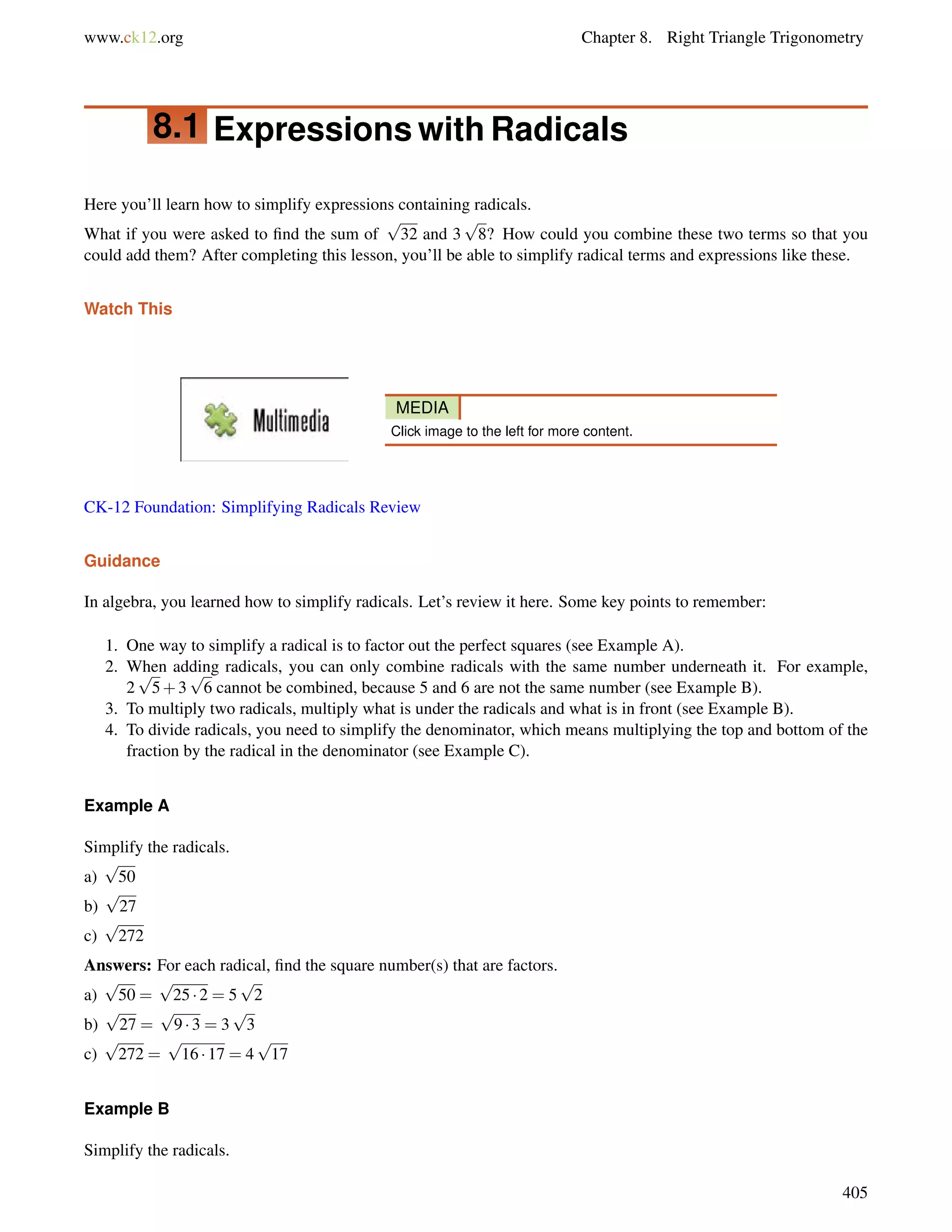 www.ck12.org Chapter 8. Right Triangle Trigonometry 
8.1 Expressions with Radicals 
Here you’ll learn how to simplify expressions containing radicals. 
What if you were asked to find the sum of 
p 
32 and 3 
p 
8? How could you combine these two terms so that you 
could add them? After completing this lesson, you’ll be able to simplify radical terms and expressions like these. 
Watch This 
MEDIA 
Click image to the left for more content. 
CK-12 Foundation: Simplifying Radicals Review 
Guidance 
In algebra, you learned how to simplify radicals. Let’s review it here. Some key points to remember: 
1. One way to simplify a radical is to factor out the perfect squares (see Example A). 
2. When adding radicals, you can only combine radicals with the same number underneath it. For example, 
2 
p 
5+3 
p 
6 cannot be combined, because 5 and 6 are not the same number (see Example B). 
3. To multiply two radicals, multiply what is under the radicals and what is in front (see Example B). 
4. To divide radicals, you need to simplify the denominator, which means multiplying the top and bottom of the 
fraction by the radical in the denominator (see Example C). 
Example A 
Simplify the radicals. 
a) 
p 
50 
b) 
p 
27 
p 
c) 
272 
Answers: For each radical, find the square number(s) that are factors. 
p 
p 
p 
a) 
50 = 
25  2 = 5 
2 
b) 
p 
27 = 
p 
9  3 = 3 
p 
3 
c) 
p 
272 = 
p 
16  17 = 4 
p 
17 
Example B 
Simplify the radicals. 
405 
 