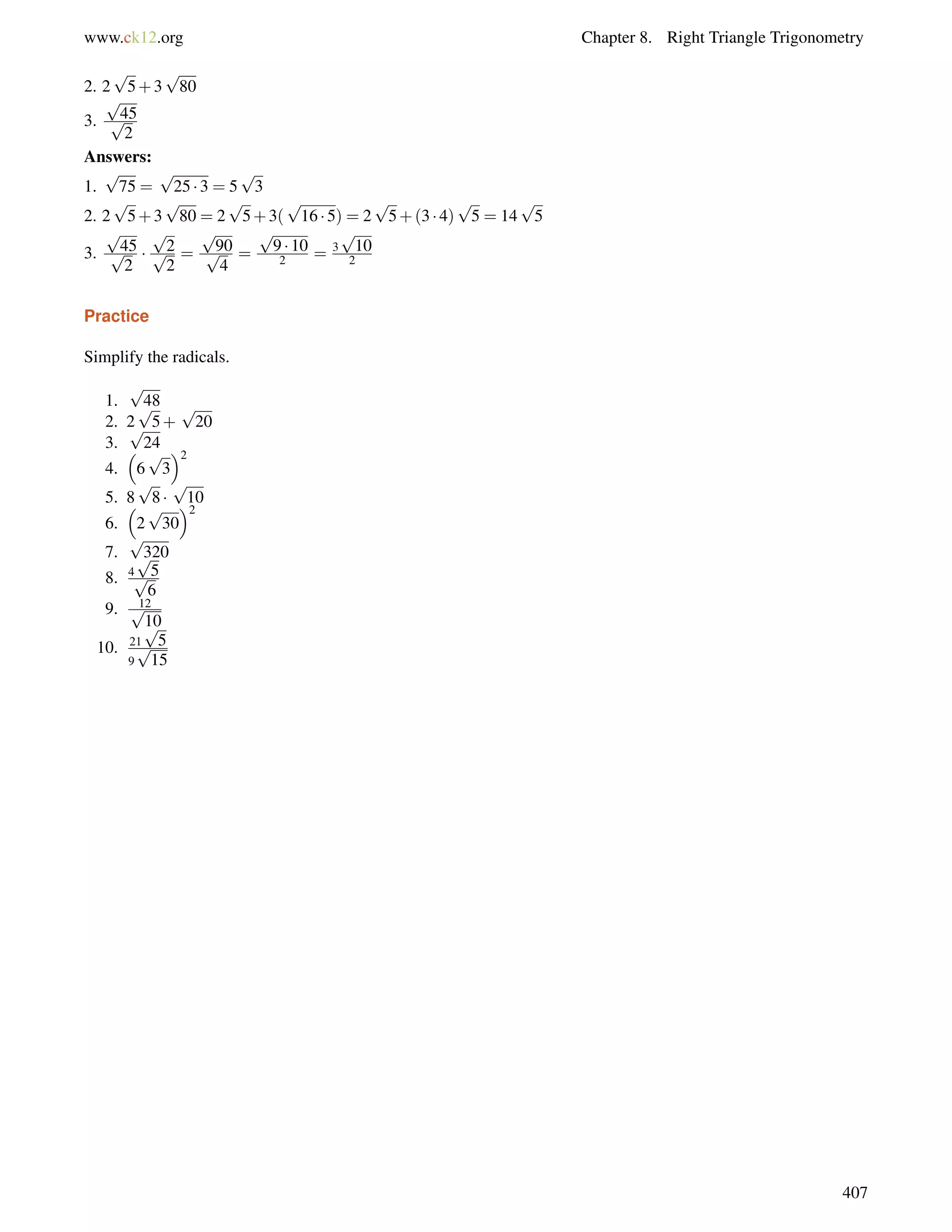 www.ck12.org Chapter 8. Right Triangle Trigonometry 
2. 2 
p 
5+3 
p 
80 
p 
3. 
p45 
2 
Answers: 
1. 
p 
75 = 
p 
25  3 = 5 
p 
3 
2. 2 
p 
5+3 
p 
80 = 2 
p 
5+3( 
p 
16  5) = 2 
p 
5+(3  4) 
p 
5 = 14 
p 
5 
3. 
p 
p45 
2 
 
p 
p2 
2 
= 
p 
p90 
4 
= 
p 
9  10 
2 = 3 
p 
10 
2 
Practice 
Simplify the radicals. 
1. 
p 
48 
2. 2 
p 
5+ 
p 
20 
3. 
p 
24 
4. 
 
6 
p 
3 
2 
5. 8 
p 
8  
p 
10 
6. 
 
2 
2 
p 
30 
7. 
p 
320 
p 
p5 
6 
8. 4 
9. p12 
10 
10. 21 
p 
5 
9 
p 
15 
407 
 