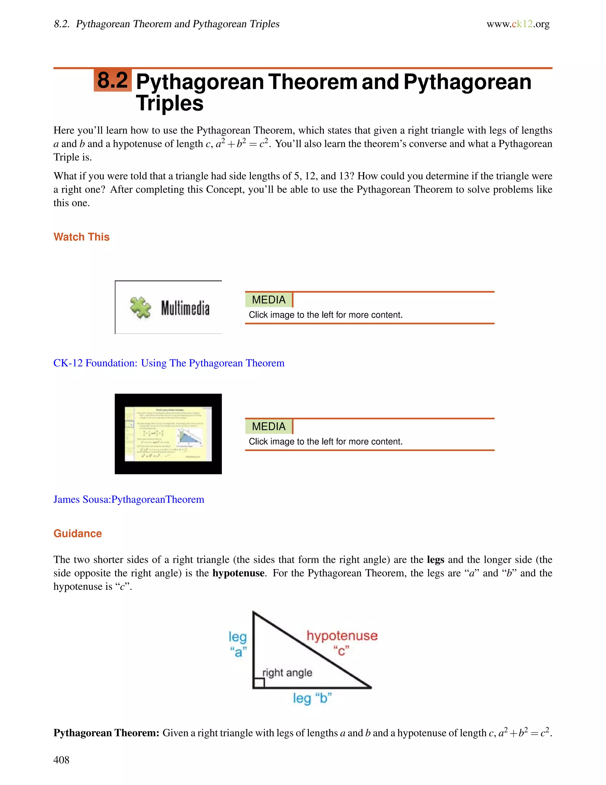8.2. Pythagorean Theorem and Pythagorean Triples www.ck12.org 
8.2 Pythagorean Theorem and Pythagorean 
Triples 
Here you’ll learn how to use the Pythagorean Theorem, which states that given a right triangle with legs of lengths 
a and b and a hypotenuse of length c, a2+b2 = c2. You’ll also learn the theorem’s converse and what a Pythagorean 
Triple is. 
What if you were told that a triangle had side lengths of 5, 12, and 13? How could you determine if the triangle were 
a right one? After completing this Concept, you’ll be able to use the Pythagorean Theorem to solve problems like 
this one. 
Watch This 
MEDIA 
Click image to the left for more content. 
CK-12 Foundation: Using The Pythagorean Theorem 
MEDIA 
Click image to the left for more content. 
James Sousa:PythagoreanTheorem 
Guidance 
The two shorter sides of a right triangle (the sides that form the right angle) are the legs and the longer side (the 
side opposite the right angle) is the hypotenuse. For the Pythagorean Theorem, the legs are “a” and “b” and the 
hypotenuse is “c”. 
Pythagorean Theorem: Given a right triangle with legs of lengths a and b and a hypotenuse of length c, a2+b2 =c2. 
408 
 