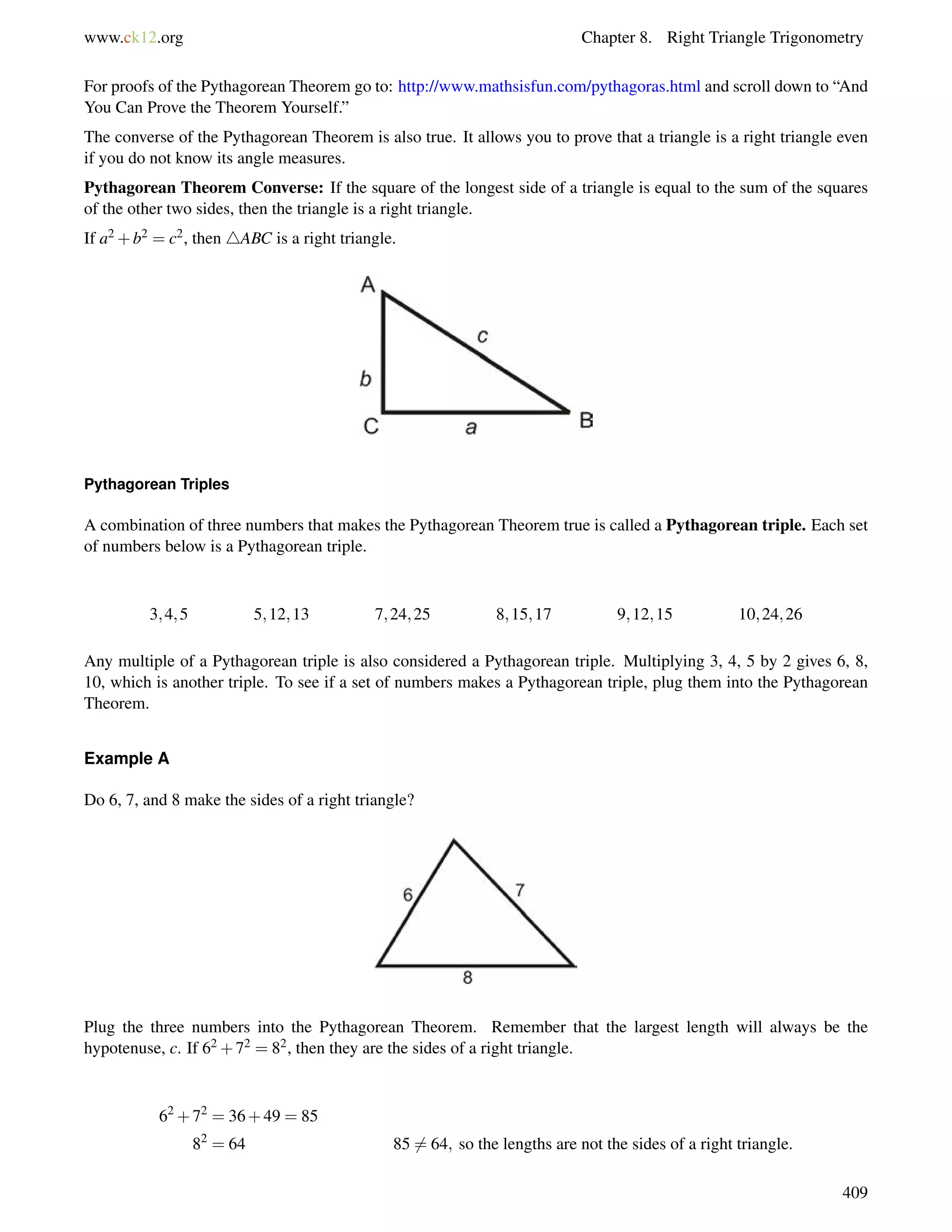 www.ck12.org Chapter 8. Right Triangle Trigonometry 
For proofs of the Pythagorean Theorem go to: http://www.mathsisfun.com/pythagoras.html and scroll down to “And 
You Can Prove the Theorem Yourself.” 
The converse of the Pythagorean Theorem is also true. It allows you to prove that a triangle is a right triangle even 
if you do not know its angle measures. 
Pythagorean Theorem Converse: If the square of the longest side of a triangle is equal to the sum of the squares 
of the other two sides, then the triangle is a right triangle. 
If a2+b2 = c2, then 4ABC is a right triangle. 
Pythagorean Triples 
A combination of three numbers that makes the Pythagorean Theorem true is called a Pythagorean triple. Each set 
of numbers below is a Pythagorean triple. 
3;4;5 5;12;13 7;24;25 8;15;17 9;12;15 10;24;26 
Any multiple of a Pythagorean triple is also considered a Pythagorean triple. Multiplying 3, 4, 5 by 2 gives 6, 8, 
10, which is another triple. To see if a set of numbers makes a Pythagorean triple, plug them into the Pythagorean 
Theorem. 
Example A 
Do 6, 7, and 8 make the sides of a right triangle? 
Plug the three numbers into the Pythagorean Theorem. Remember that the largest length will always be the 
hypotenuse, c. If 62+72 = 82, then they are the sides of a right triangle. 
62+72 = 36+49 = 85 
82 = 64 856= 64; so the lengths are not the sides of a right triangle. 
409 
 