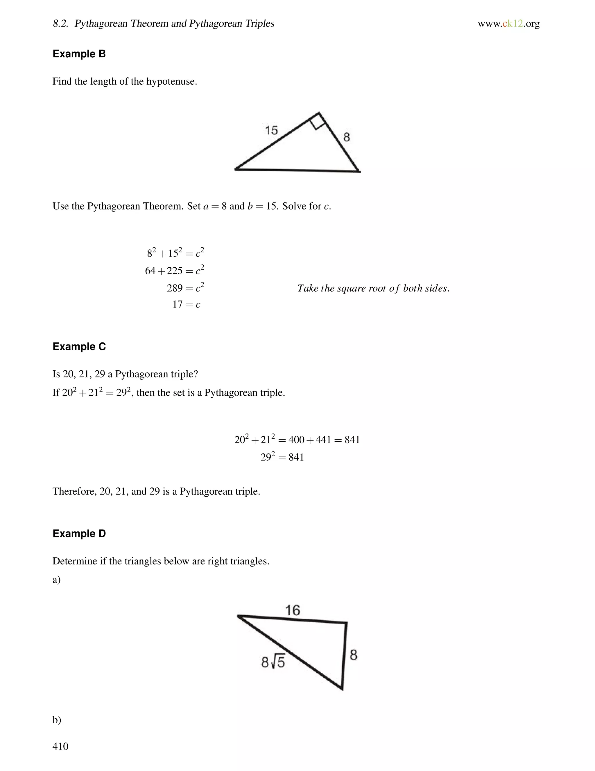 8.2. Pythagorean Theorem and Pythagorean Triples www.ck12.org 
Example B 
Find the length of the hypotenuse. 
Use the Pythagorean Theorem. Set a = 8 and b = 15. Solve for c. 
82+152 = c2 
64+225 = c2 
289 = c2 Take the square root o f both sides: 
17 = c 
Example C 
Is 20, 21, 29 a Pythagorean triple? 
If 202+212 = 292, then the set is a Pythagorean triple. 
202+212 = 400+441 = 841 
292 = 841 
Therefore, 20, 21, and 29 is a Pythagorean triple. 
Example D 
Determine if the triangles below are right triangles. 
a) 
b) 
410 
 