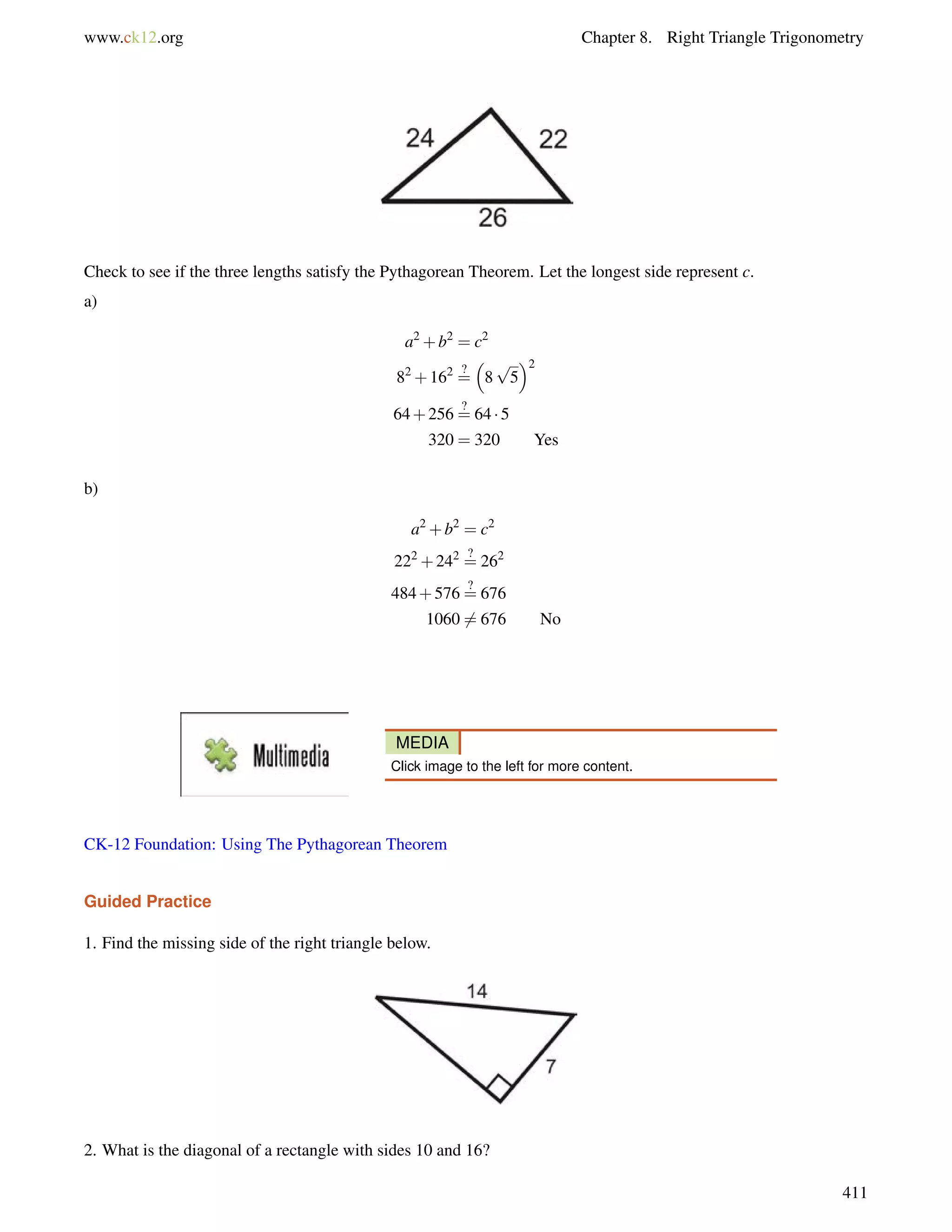 www.ck12.org Chapter 8. Right Triangle Trigonometry 
Check to see if the three lengths satisfy the Pythagorean Theorem. Let the longest side represent c. 
a) 
a2+b2 = c2 
82+162 ?= 
 
8 
p 
5 
2 
64+256 ?= 
64  5 
320 = 320 Yes 
b) 
a2+b2 = c2 
222+242 ?= 
262 
484+576 ?= 
676 
10606= 676 No 
MEDIA 
Click image to the left for more content. 
CK-12 Foundation: Using The Pythagorean Theorem 
Guided Practice 
1. Find the missing side of the right triangle below. 
2. What is the diagonal of a rectangle with sides 10 and 16? 
411 
 