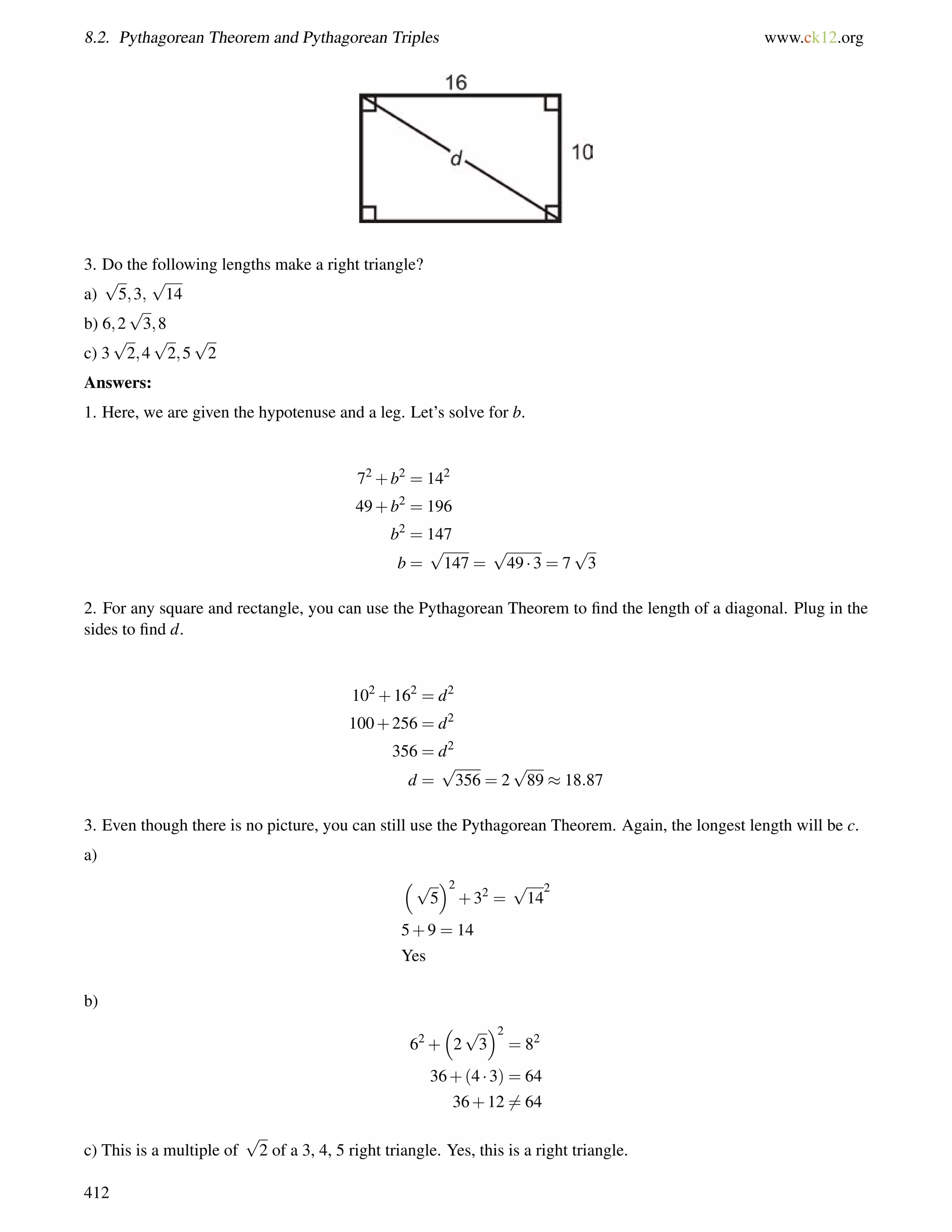8.2. Pythagorean Theorem and Pythagorean Triples www.ck12.org 
3. Do the following lengths make a right triangle? 
p 
p 
a) 
5;3; 
14 
b) 6;2 
p 
3;8 
c) 3 
p 
2;4 
p 
2;5 
p 
2 
Answers: 
1. Here, we are given the hypotenuse and a leg. Let’s solve for b. 
72+b2 = 142 
49+b2 = 196 
b2 = 147 
b = 
p 
147 = 
p 
49  3 = 7 
p 
3 
2. For any square and rectangle, you can use the Pythagorean Theorem to find the length of a diagonal. Plug in the 
sides to find d. 
102+162 = d2 
100+256 = d2 
356 = d2 
d = 
p 
356 = 2 
p 
89  18:87 
3. Even though there is no picture, you can still use the Pythagorean Theorem. Again, the longest length will be c. 
a) 
p 
2 
5 
+32 = 
p 
142 
5+9 = 14 
Yes 
b) 
62+ 
 
2 
p 
3 
2 
= 82 
36+(4  3) = 64 
36+126= 64 
c) This is a multiple of 
p 
2 of a 3, 4, 5 right triangle. Yes, this is a right triangle. 
412 
 