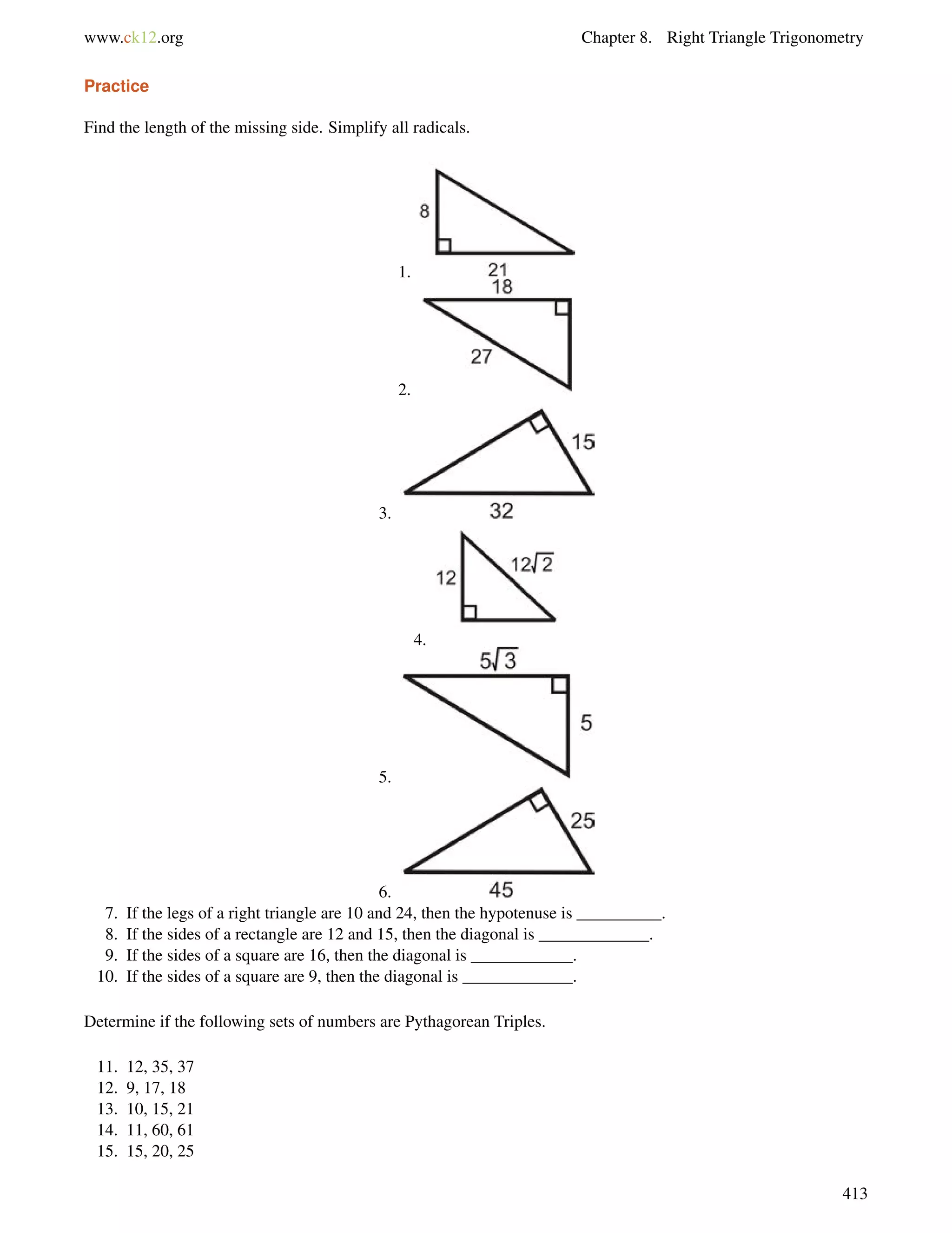 www.ck12.org Chapter 8. Right Triangle Trigonometry 
Practice 
Find the length of the missing side. Simplify all radicals. 
1. 
2. 
3. 
4. 
5. 
6. 
7. If the legs of a right triangle are 10 and 24, then the hypotenuse is __________. 
8. If the sides of a rectangle are 12 and 15, then the diagonal is _____________. 
9. If the sides of a square are 16, then the diagonal is ____________. 
10. If the sides of a square are 9, then the diagonal is _____________. 
Determine if the following sets of numbers are Pythagorean Triples. 
11. 12, 35, 37 
12. 9, 17, 18 
13. 10, 15, 21 
14. 11, 60, 61 
15. 15, 20, 25 
413 
 