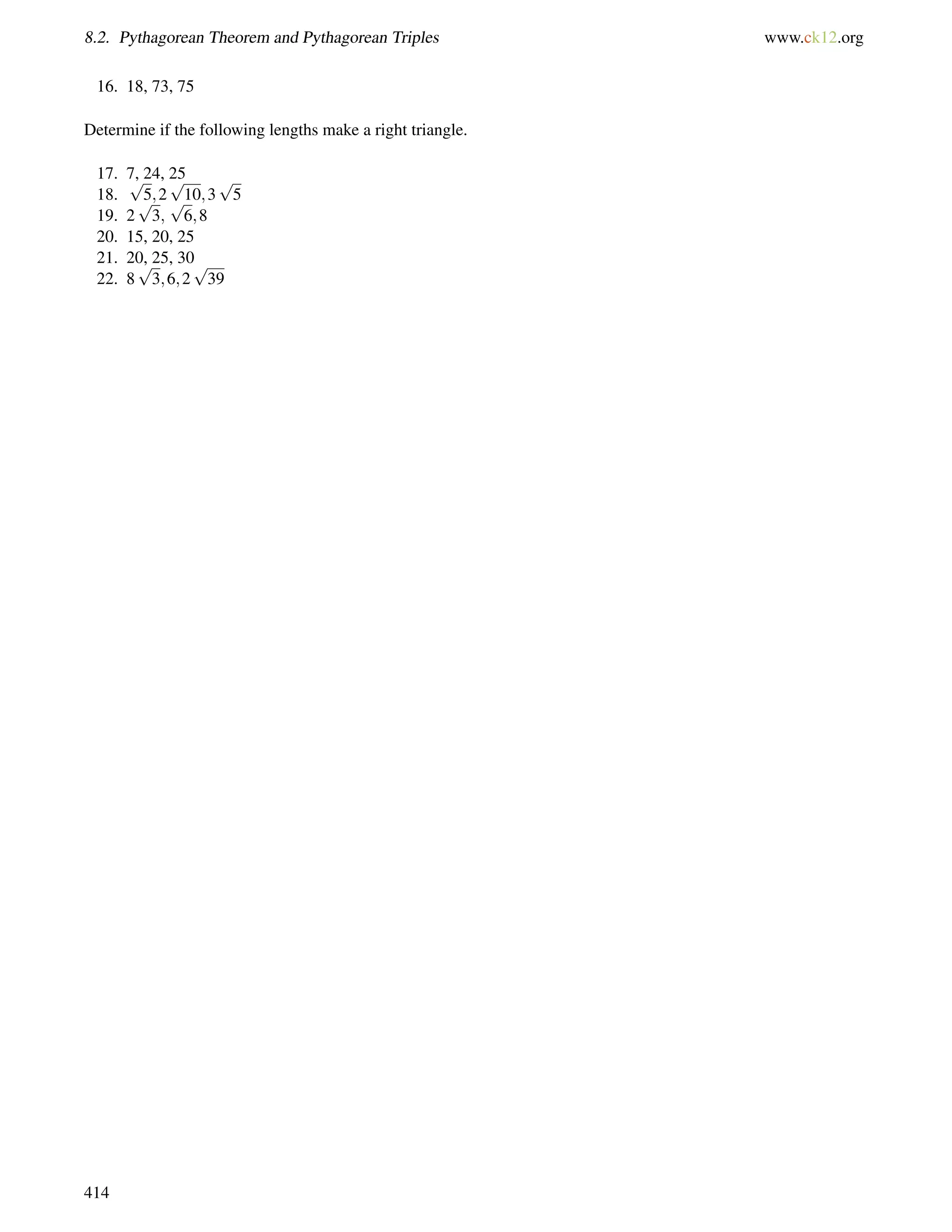 8.2. Pythagorean Theorem and Pythagorean Triples www.ck12.org 
16. 18, 73, 75 
Determine if the following lengths make a right triangle. 
17. 7, 24, 25 
18. 
p 
5;2 
p 
10;3 
p 
5 
19. 2 
p 
3; 
p 
6;8 
20. 15, 20, 25 
21. 20, p 
25, 30 
22. 8 
3;6;2 
p 
39 
414 
 