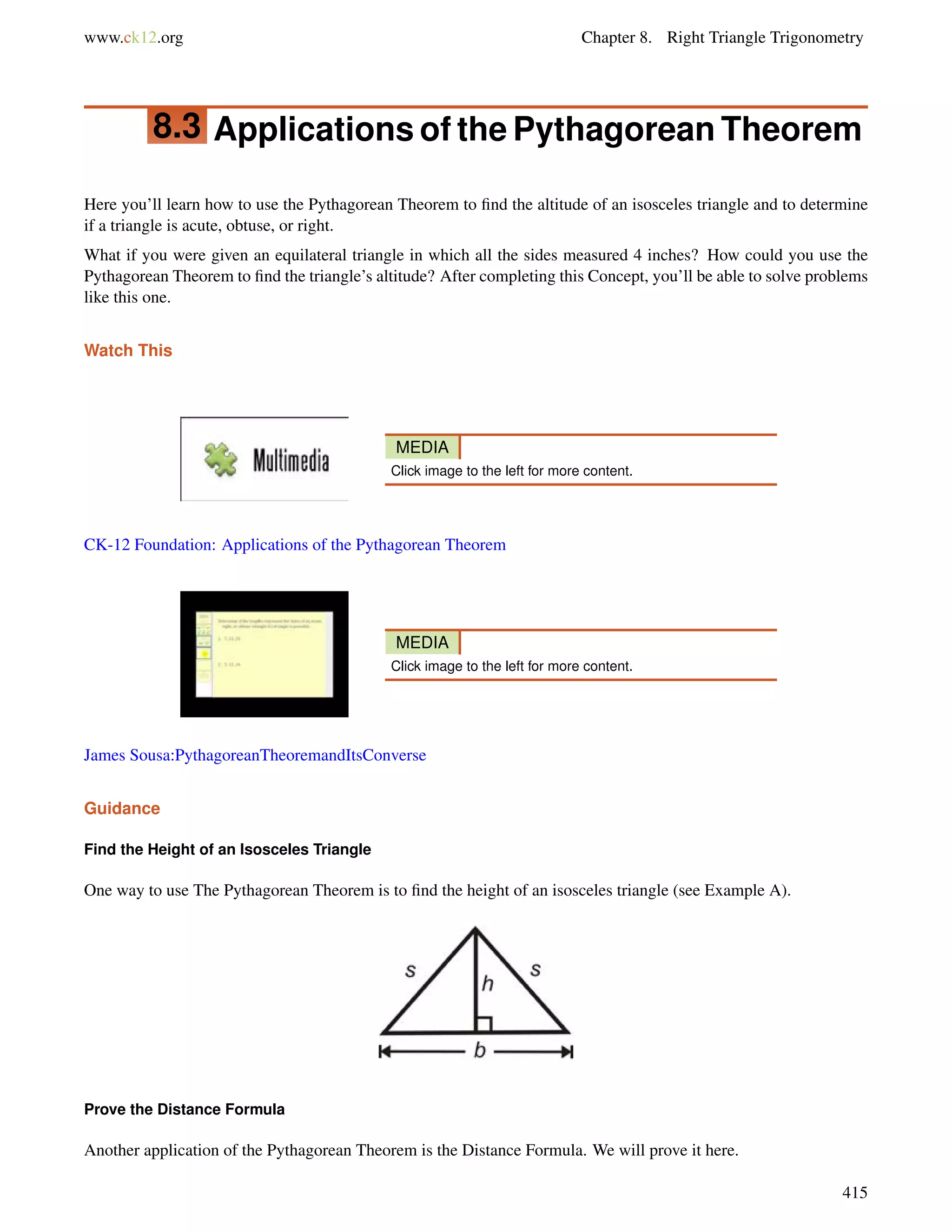 www.ck12.org Chapter 8. Right Triangle Trigonometry 
8.3 Applications of the Pythagorean Theorem 
Here you’ll learn how to use the Pythagorean Theorem to find the altitude of an isosceles triangle and to determine 
if a triangle is acute, obtuse, or right. 
What if you were given an equilateral triangle in which all the sides measured 4 inches? How could you use the 
Pythagorean Theorem to find the triangle’s altitude? After completing this Concept, you’ll be able to solve problems 
like this one. 
Watch This 
MEDIA 
Click image to the left for more content. 
CK-12 Foundation: Applications of the Pythagorean Theorem 
MEDIA 
Click image to the left for more content. 
James Sousa:PythagoreanTheoremandItsConverse 
Guidance 
Find the Height of an Isosceles Triangle 
One way to use The Pythagorean Theorem is to find the height of an isosceles triangle (see Example A). 
Prove the Distance Formula 
Another application of the Pythagorean Theorem is the Distance Formula. We will prove it here. 
415 
 