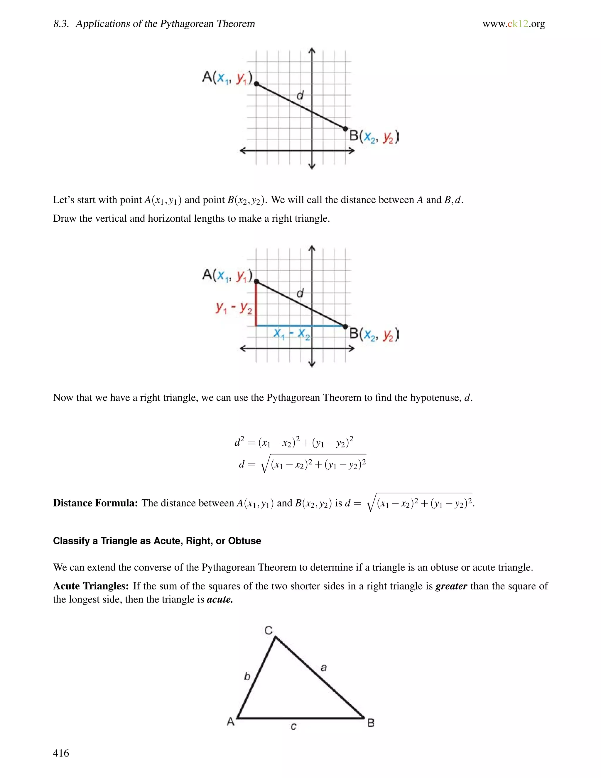 8.3. Applications of the Pythagorean Theorem www.ck12.org 
Let’s start with point A(x1;y1) and point B(x2;y2). We will call the distance between A and B;d. 
Draw the vertical and horizontal lengths to make a right triangle. 
Now that we have a right triangle, we can use the Pythagorean Theorem to find the hypotenuse, d. 
d2 = (x1x2)2+(y1y2)2 
q 
d = 
(x1x2)2+(y1y2)2 
Distance Formula: The distance between A(x1;y1) and B(x2;y2) is d = 
q 
(x1x2)2+(y1y2)2. 
Classify a Triangle as Acute, Right, or Obtuse 
We can extend the converse of the Pythagorean Theorem to determine if a triangle is an obtuse or acute triangle. 
Acute Triangles: If the sum of the squares of the two shorter sides in a right triangle is greater than the square of 
the longest side, then the triangle is acute. 
416 
 