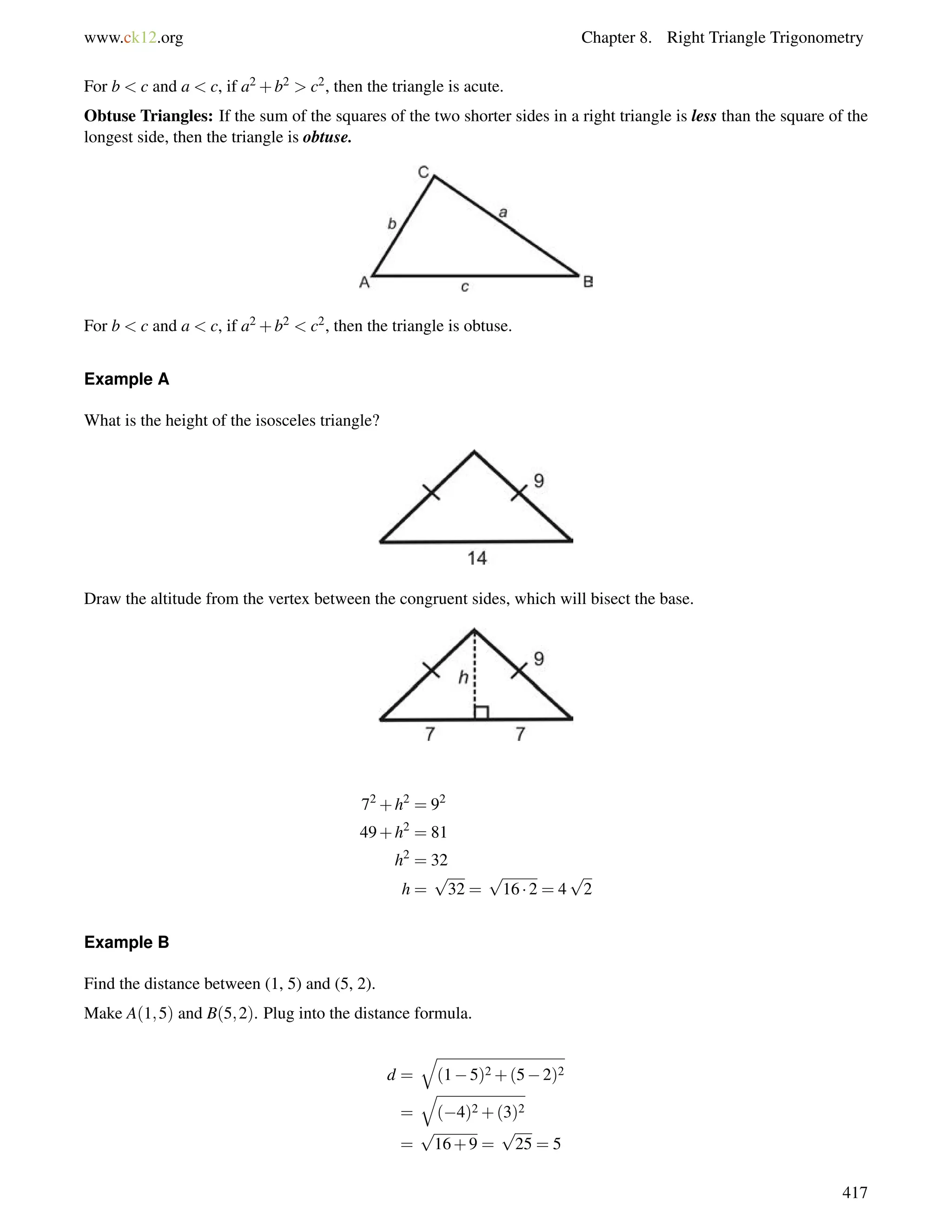 www.ck12.org Chapter 8. Right Triangle Trigonometry 
For b  c and a  c, if a2+b2  c2, then the triangle is acute. 
Obtuse Triangles: If the sum of the squares of the two shorter sides in a right triangle is less than the square of the 
longest side, then the triangle is obtuse. 
For b  c and a  c, if a2+b2  c2, then the triangle is obtuse. 
Example A 
What is the height of the isosceles triangle? 
Draw the altitude from the vertex between the congruent sides, which will bisect the base. 
72+h2 = 92 
49+h2 = 81 
h2 = 32 
h = 
p 
32 = 
p 
16  2 = 4 
p 
2 
Example B 
Find the distance between (1, 5) and (5, 2). 
Make A(1;5) and B(5;2). Plug into the distance formula. 
d = 
q 
(15)2+(52)2 
= 
q 
(4)2+(3)2 
= 
p 
16+9 = 
p 
25 = 5 
417 
 