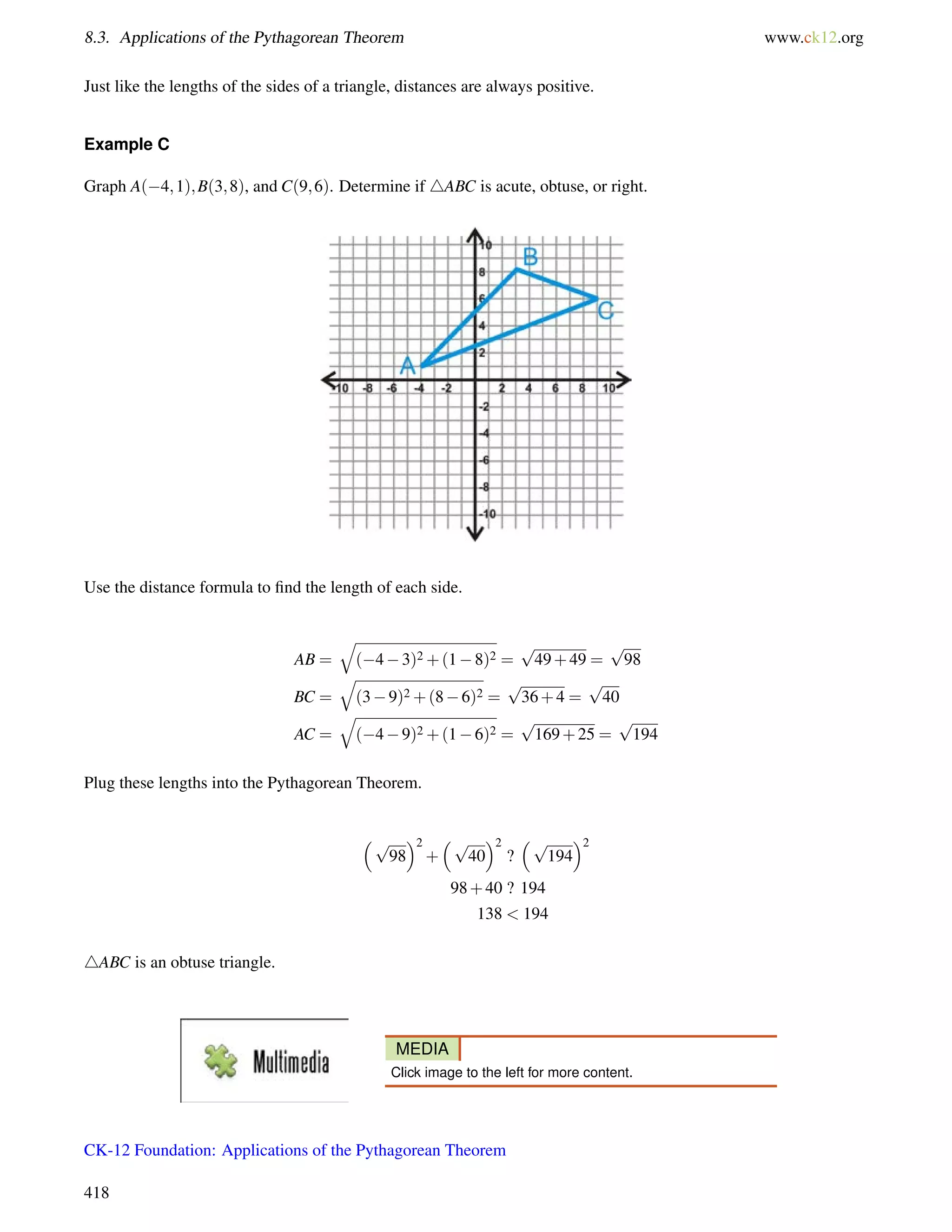 8.3. Applications of the Pythagorean Theorem www.ck12.org 
Just like the lengths of the sides of a triangle, distances are always positive. 
Example C 
Graph A(4;1);B(3;8), and C(9;6). Determine if 4ABC is acute, obtuse, or right. 
Use the distance formula to find the length of each side. 
AB = 
q 
(43)2+(18)2 = 
p 
49+49 = 
p 
98 
BC = 
q 
(39)2+(86)2 = 
p 
36+4 = 
p 
40 
AC = 
q 
(49)2+(16)2 = 
p 
169+25 = 
p 
194 
Plug these lengths into the Pythagorean Theorem. 
p 
2 
98 
+ 
p 
2 
40 
? 
p 
2 
194 
98+40 ? 194 
138  194 
4ABC is an obtuse triangle. 
MEDIA 
Click image to the left for more content. 
CK-12 Foundation: Applications of the Pythagorean Theorem 
418 
 
