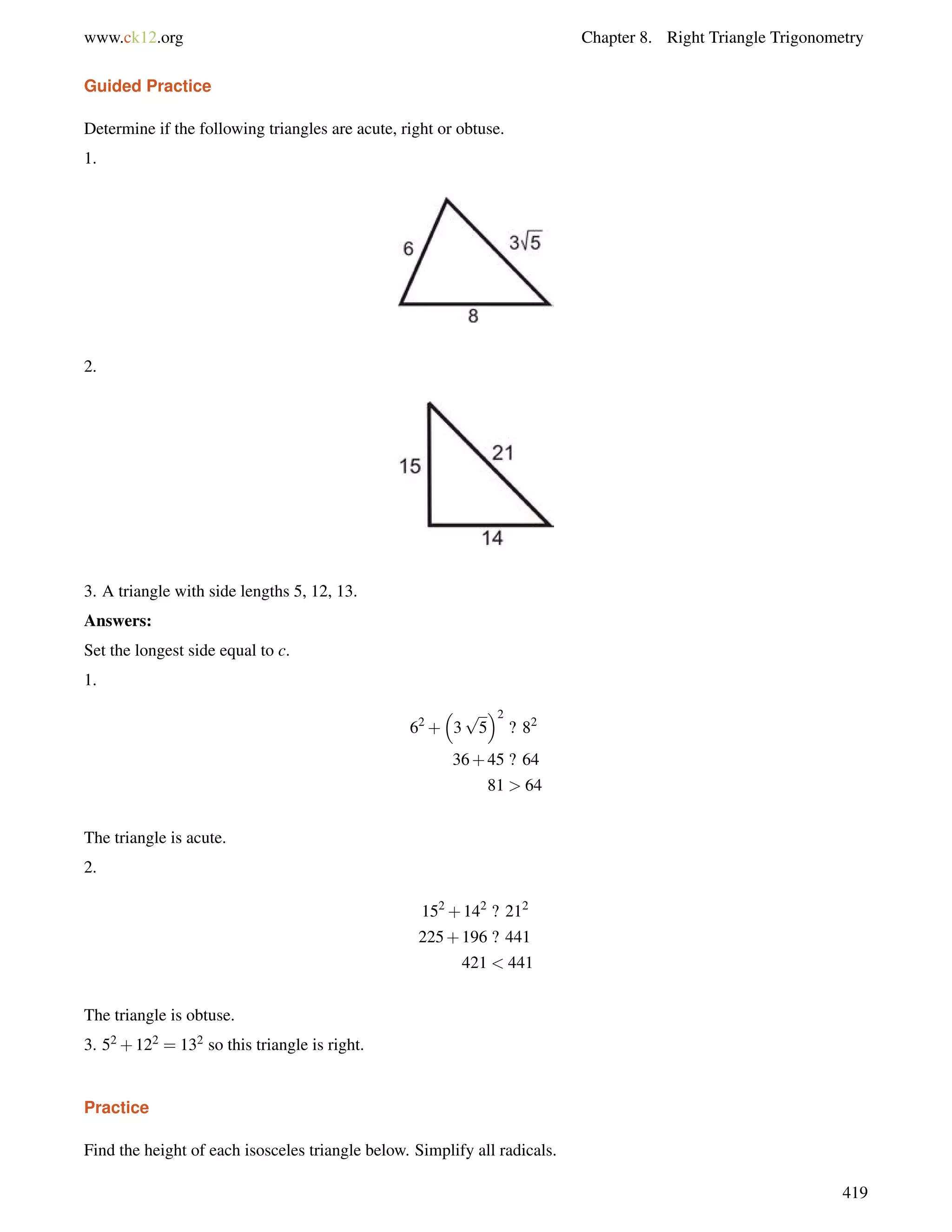 www.ck12.org Chapter 8. Right Triangle Trigonometry 
Guided Practice 
Determine if the following triangles are acute, right or obtuse. 
1. 
2. 
3. A triangle with side lengths 5, 12, 13. 
Answers: 
Set the longest side equal to c. 
1. 
62+ 
 
3 
p 
5 
2 
? 82 
36+45 ? 64 
81  64 
The triangle is acute. 
2. 
152+142 ? 212 
225+196 ? 441 
421  441 
The triangle is obtuse. 
3. 52+122 = 132 so this triangle is right. 
Practice 
Find the height of each isosceles triangle below. Simplify all radicals. 
419 
 