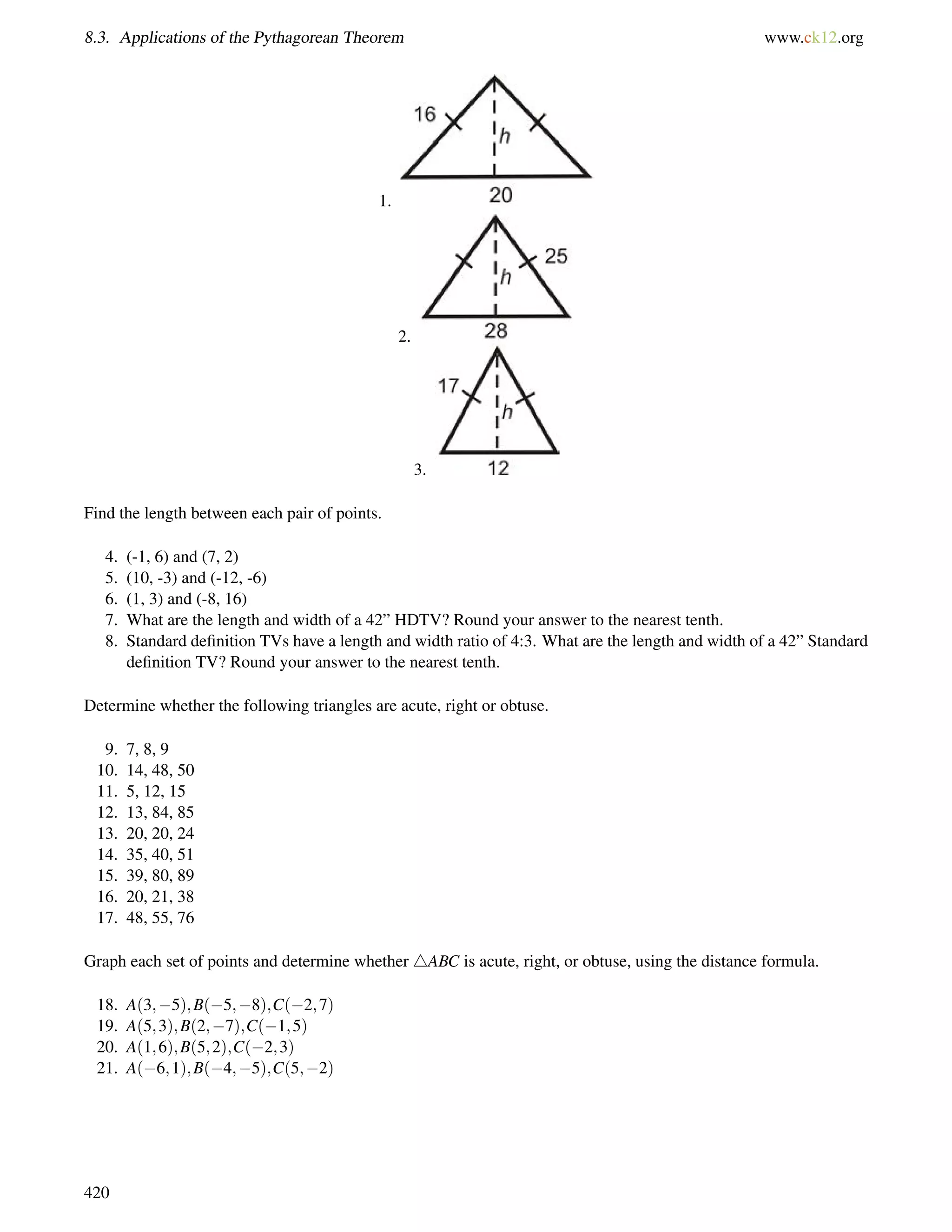8.3. Applications of the Pythagorean Theorem www.ck12.org 
1. 
2. 
3. 
Find the length between each pair of points. 
4. (-1, 6) and (7, 2) 
5. (10, -3) and (-12, -6) 
6. (1, 3) and (-8, 16) 
7. What are the length and width of a 42” HDTV? Round your answer to the nearest tenth. 
8. Standard definition TVs have a length and width ratio of 4:3. What are the length and width of a 42” Standard 
definition TV? Round your answer to the nearest tenth. 
Determine whether the following triangles are acute, right or obtuse. 
9. 7, 8, 9 
10. 14, 48, 50 
11. 5, 12, 15 
12. 13, 84, 85 
13. 20, 20, 24 
14. 35, 40, 51 
15. 39, 80, 89 
16. 20, 21, 38 
17. 48, 55, 76 
Graph each set of points and determine whether 4ABC is acute, right, or obtuse, using the distance formula. 
18. A(3;5);B(5;8);C(2;7) 
19. A(5;3);B(2;7);C(1;5) 
20. A(1;6);B(5;2);C(2;3) 
21. A(6;1);B(4;5);C(5;2) 
420 
 