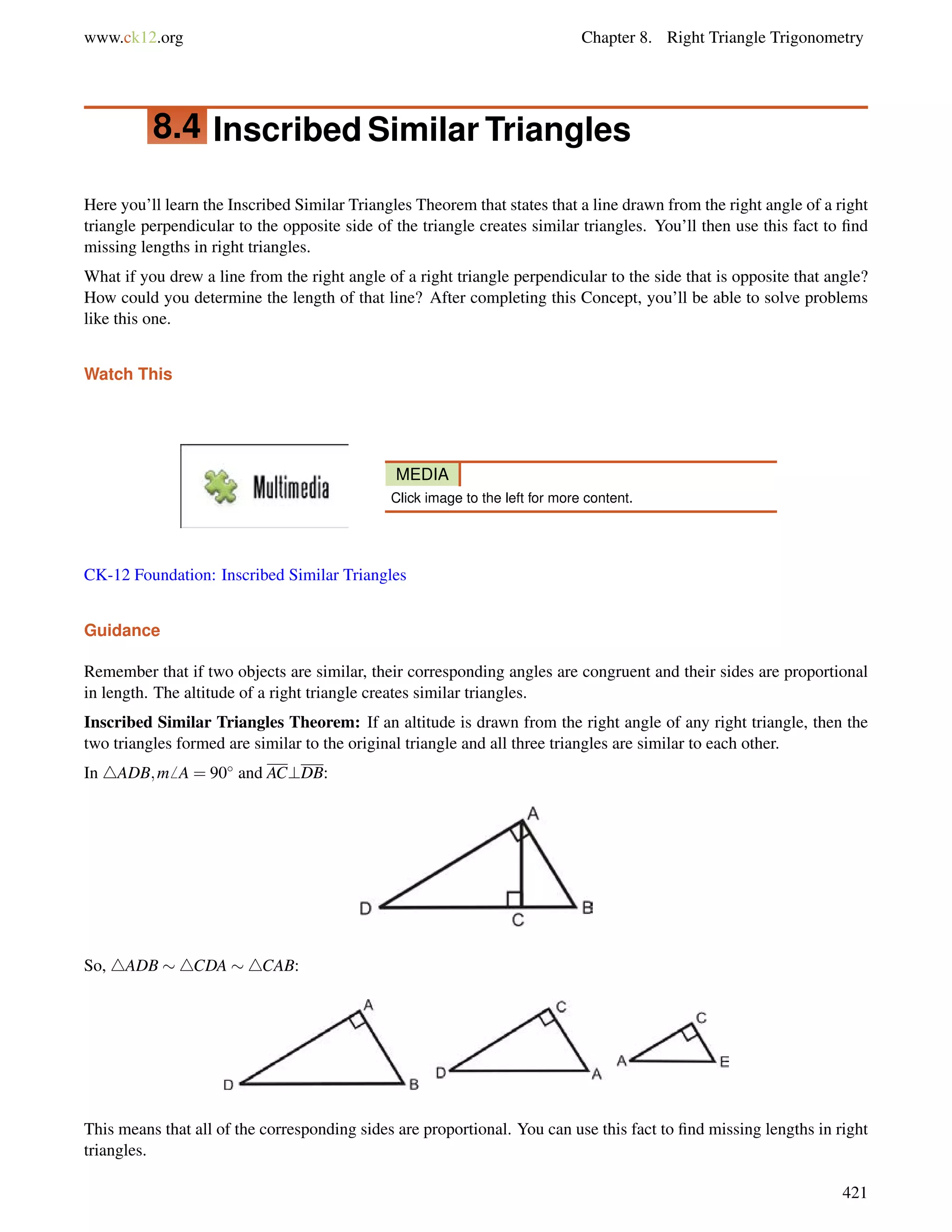 www.ck12.org Chapter 8. Right Triangle Trigonometry 
8.4 Inscribed Similar Triangles 
Here you’ll learn the Inscribed Similar Triangles Theorem that states that a line drawn from the right angle of a right 
triangle perpendicular to the opposite side of the triangle creates similar triangles. You’ll then use this fact to find 
missing lengths in right triangles. 
What if you drew a line from the right angle of a right triangle perpendicular to the side that is opposite that angle? 
How could you determine the length of that line? After completing this Concept, you’ll be able to solve problems 
like this one. 
Watch This 
MEDIA 
Click image to the left for more content. 
CK-12 Foundation: Inscribed Similar Triangles 
Guidance 
Remember that if two objects are similar, their corresponding angles are congruent and their sides are proportional 
in length. The altitude of a right triangle creates similar triangles. 
Inscribed Similar Triangles Theorem: If an altitude is drawn from the right angle of any right triangle, then the 
two triangles formed are similar to the original triangle and all three triangles are similar to each other. 
In 4ADB;m6 A = 90 and AC?DB: 
So, 4ADB 4CDA 4CAB: 
This means that all of the corresponding sides are proportional. You can use this fact to find missing lengths in right 
triangles. 
421 
 
