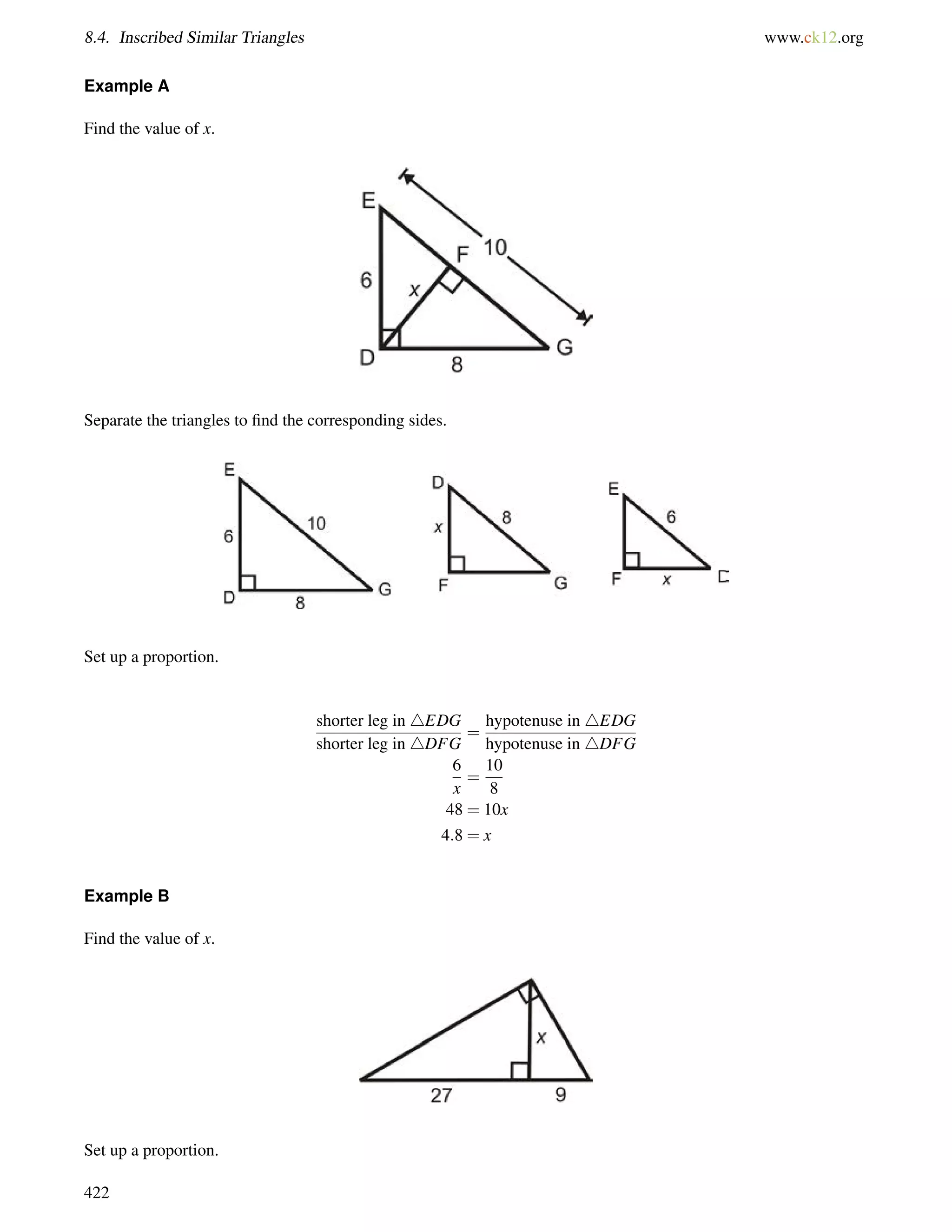 8.4. Inscribed Similar Triangles www.ck12.org 
Example A 
Find the value of x. 
Separate the triangles to find the corresponding sides. 
Set up a proportion. 
shorter leg in 4EDG 
shorter leg in 4DFG 
= 
hypotenuse in 4EDG 
hypotenuse in 4DFG 
6 
x 
= 
10 
8 
48 = 10x 
4:8 = x 
Example B 
Find the value of x. 
Set up a proportion. 
422 
 