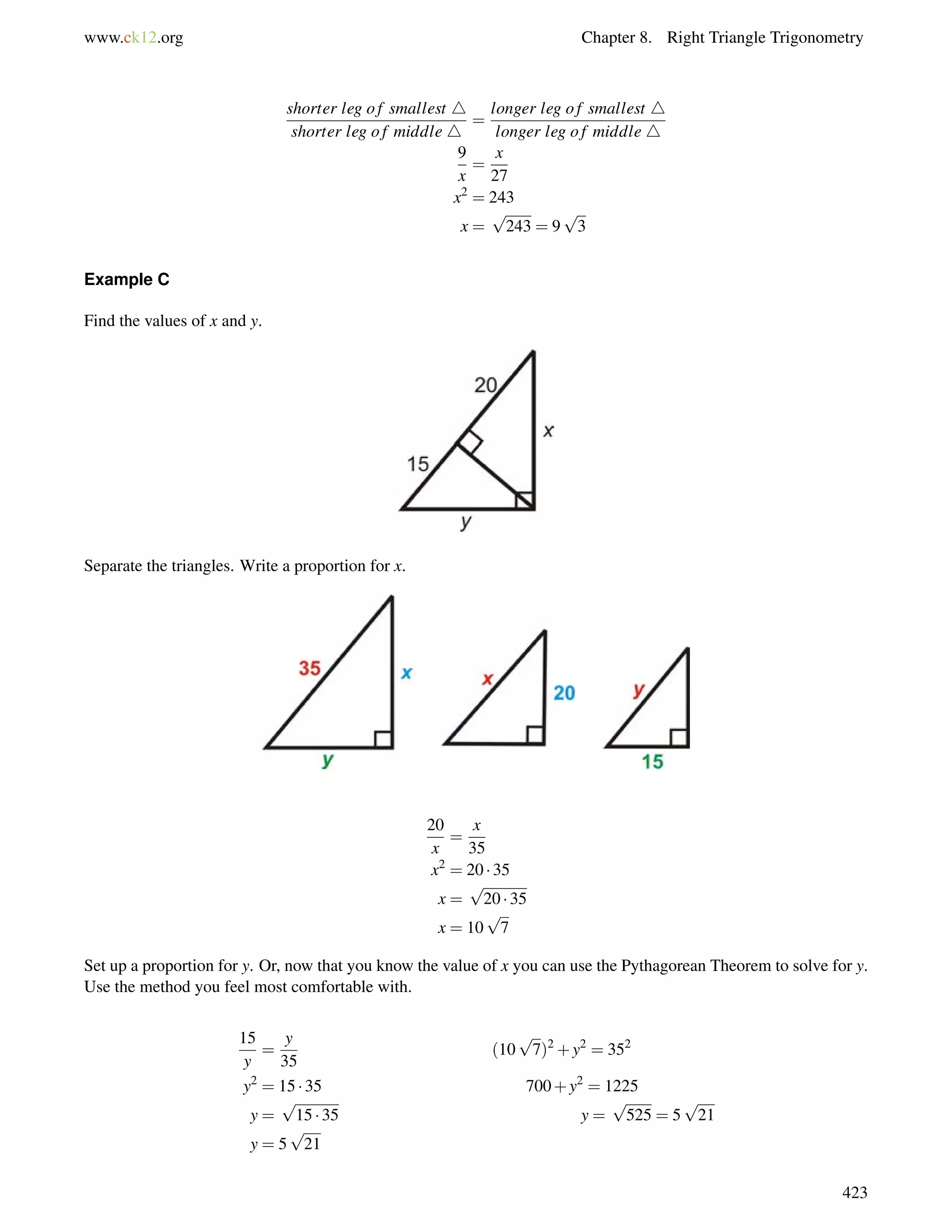 www.ck12.org Chapter 8. Right Triangle Trigonometry 
shorter leg o f smallest 4 
shorter leg o f middle 4 
= 
longer leg o f smallest 4 
longer leg o f middle 4 
9 
x 
= 
x 
27 
x2 = 243 
x = 
p 
243 = 9 
p 
3 
Example C 
Find the values of x and y. 
Separate the triangles. Write a proportion for x. 
20 
x 
= 
x 
35 
x2 = 20  35 
x = 
p 
20  35 
x = 10 
p 
7 
Set up a proportion for y. Or, now that you know the value of x you can use the Pythagorean Theorem to solve for y. 
Use the method you feel most comfortable with. 
15 
y 
= 
y 
35 
(10 
p 
7)2+y2 = 352 
y2 = 15  35 700+y2 = 1225 
y = 
p 
15  35 y = 
p 
525 = 5 
p 
21 
y = 5 
p 
21 
423 
 