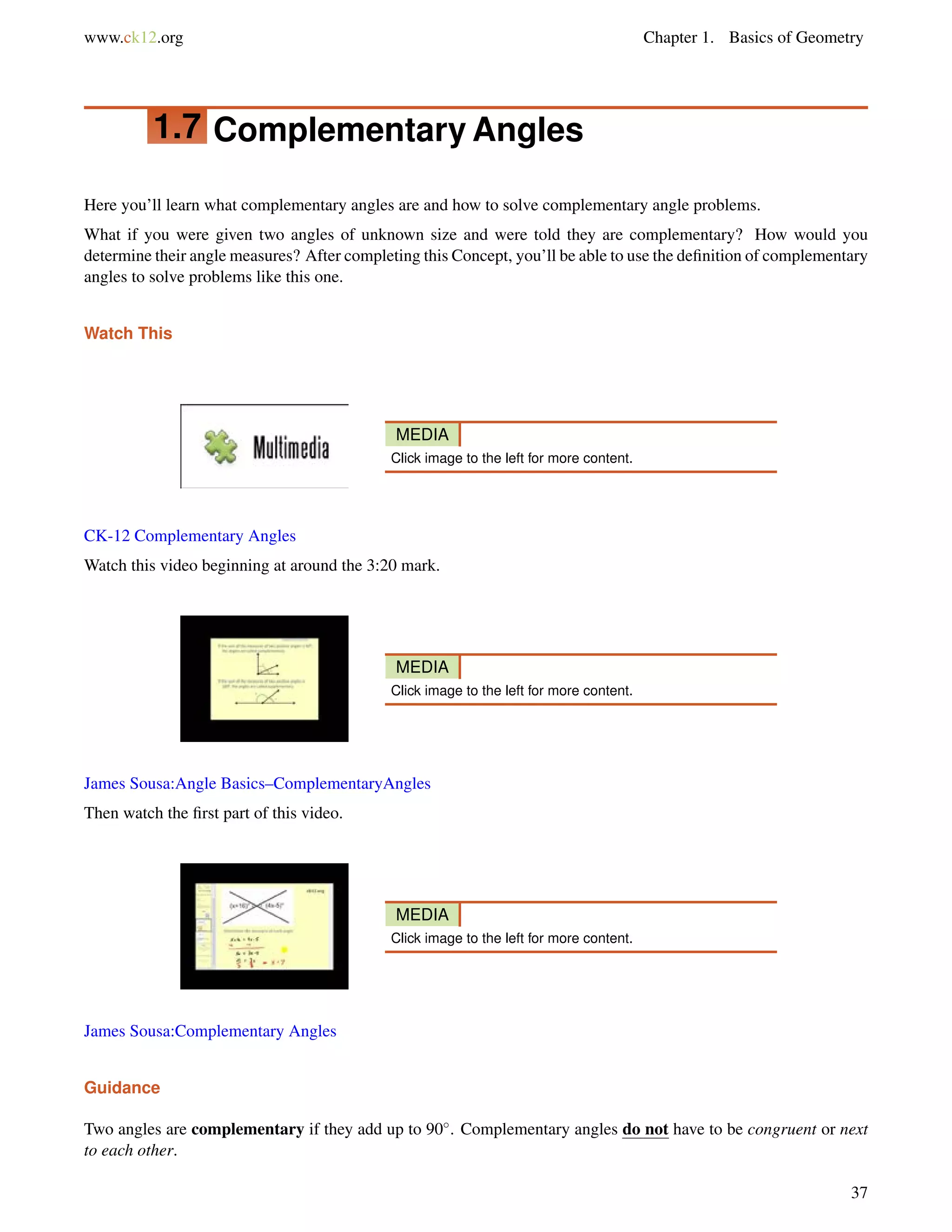www.ck12.org Chapter 1. Basics of Geometry 
1.7 Complementary Angles 
Here you’ll learn what complementary angles are and how to solve complementary angle problems. 
What if you were given two angles of unknown size and were told they are complementary? How would you 
determine their angle measures? After completing this Concept, you’ll be able to use the definition of complementary 
angles to solve problems like this one. 
Watch This 
MEDIA 
Click image to the left for more content. 
CK-12 Complementary Angles 
Watch this video beginning at around the 3:20 mark. 
MEDIA 
Click image to the left for more content. 
James Sousa:Angle Basics–ComplementaryAngles 
Then watch the first part of this video. 
MEDIA 
Click image to the left for more content. 
James Sousa:Complementary Angles 
Guidance 
Two angles are complementary if they add up to 90. Complementary angles do not have to be congruent or next 
to each other. 
37 
 