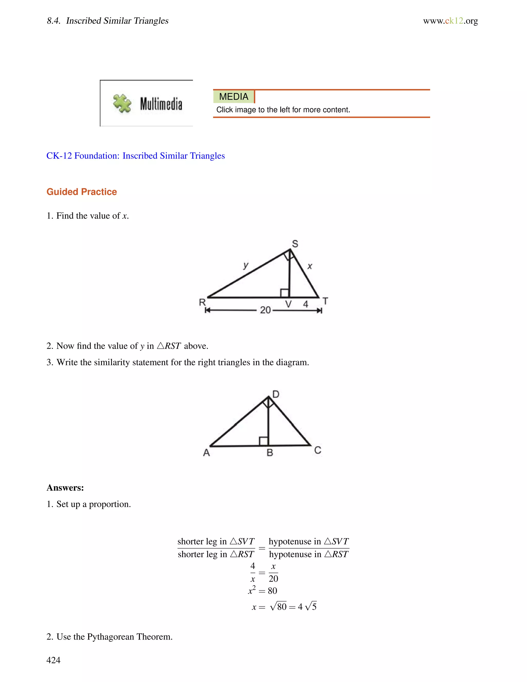8.4. Inscribed Similar Triangles www.ck12.org 
MEDIA 
Click image to the left for more content. 
CK-12 Foundation: Inscribed Similar Triangles 
Guided Practice 
1. Find the value of x. 
2. Now find the value of y in 4RST above. 
3. Write the similarity statement for the right triangles in the diagram. 
Answers: 
1. Set up a proportion. 
shorter leg in 4SVT 
shorter leg in 4RST 
= 
hypotenuse in 4SVT 
hypotenuse in 4RST 
4 
x 
= 
x 
20 
x2 = 80 
x = 
p 
80 = 4 
p 
5 
2. Use the Pythagorean Theorem. 
424 
 