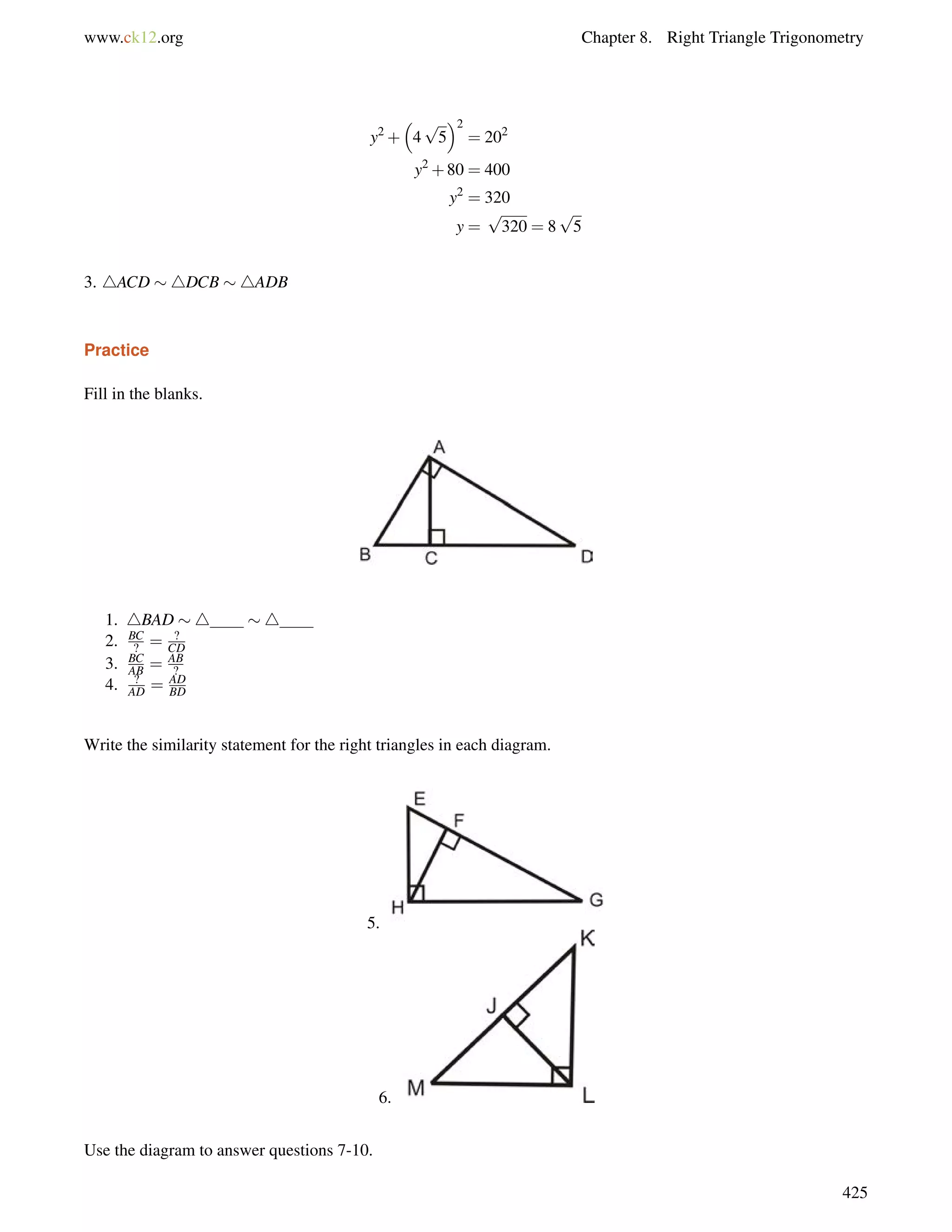 www.ck12.org Chapter 8. Right Triangle Trigonometry 
y2+ 
 
4 
p 
5 
2 
= 202 
y2+80 = 400 
y2 = 320 
y = 
p 
320 = 8 
p 
5 
3. 4ACD 4DCB 4ADB 
Practice 
Fill in the blanks. 
1. 4BAD 4 4 
2. BC 
? = ? 
CD 
3. BC 
AB = AB 
? 
AD = AD 
BD 
4. ? 
Write the similarity statement for the right triangles in each diagram. 
5. 
6. 
Use the diagram to answer questions 7-10. 
425 
 