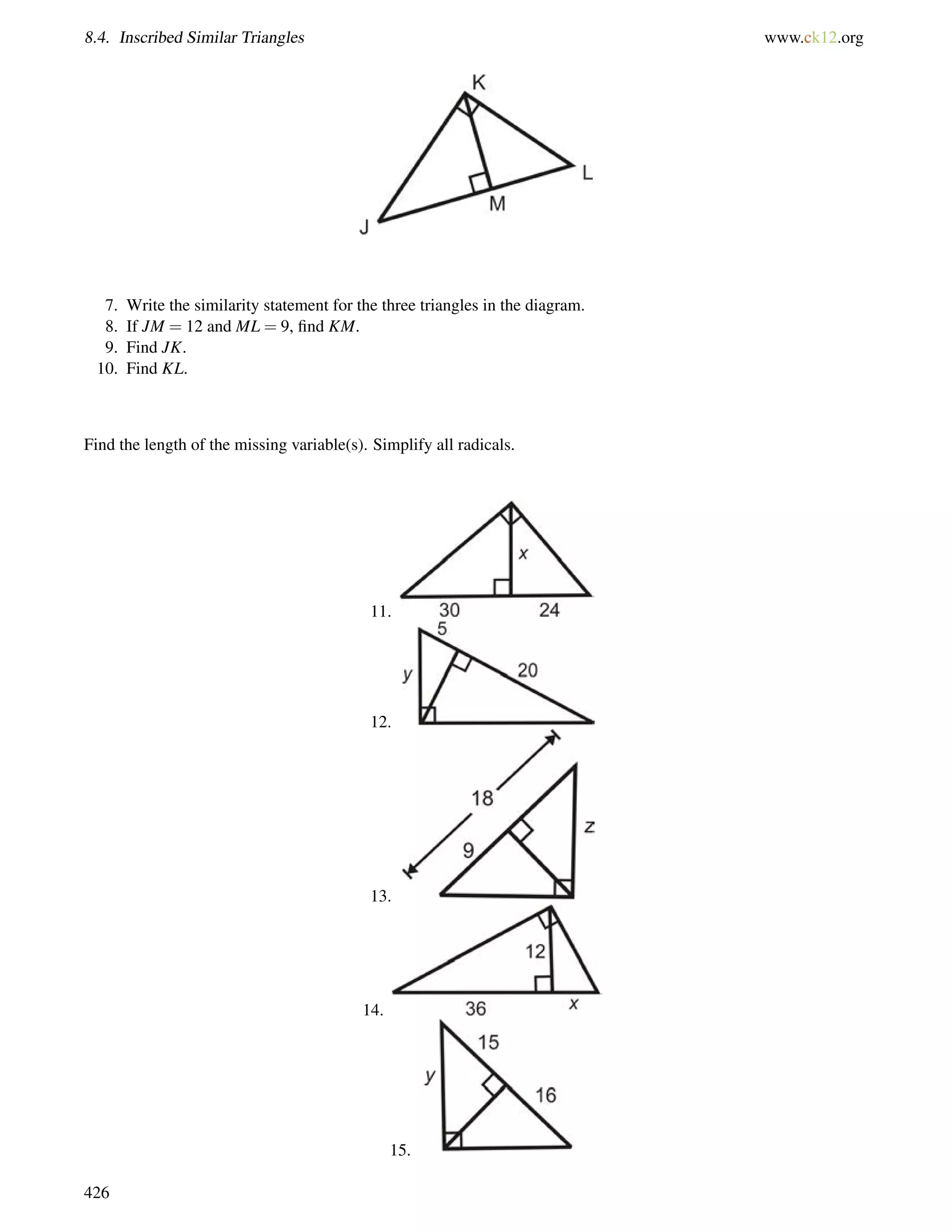 8.4. Inscribed Similar Triangles www.ck12.org 
7. Write the similarity statement for the three triangles in the diagram. 
8. If JM = 12 and ML = 9, find KM. 
9. Find JK. 
10. Find KL. 
Find the length of the missing variable(s). Simplify all radicals. 
11. 
12. 
13. 
14. 
15. 
426 
 