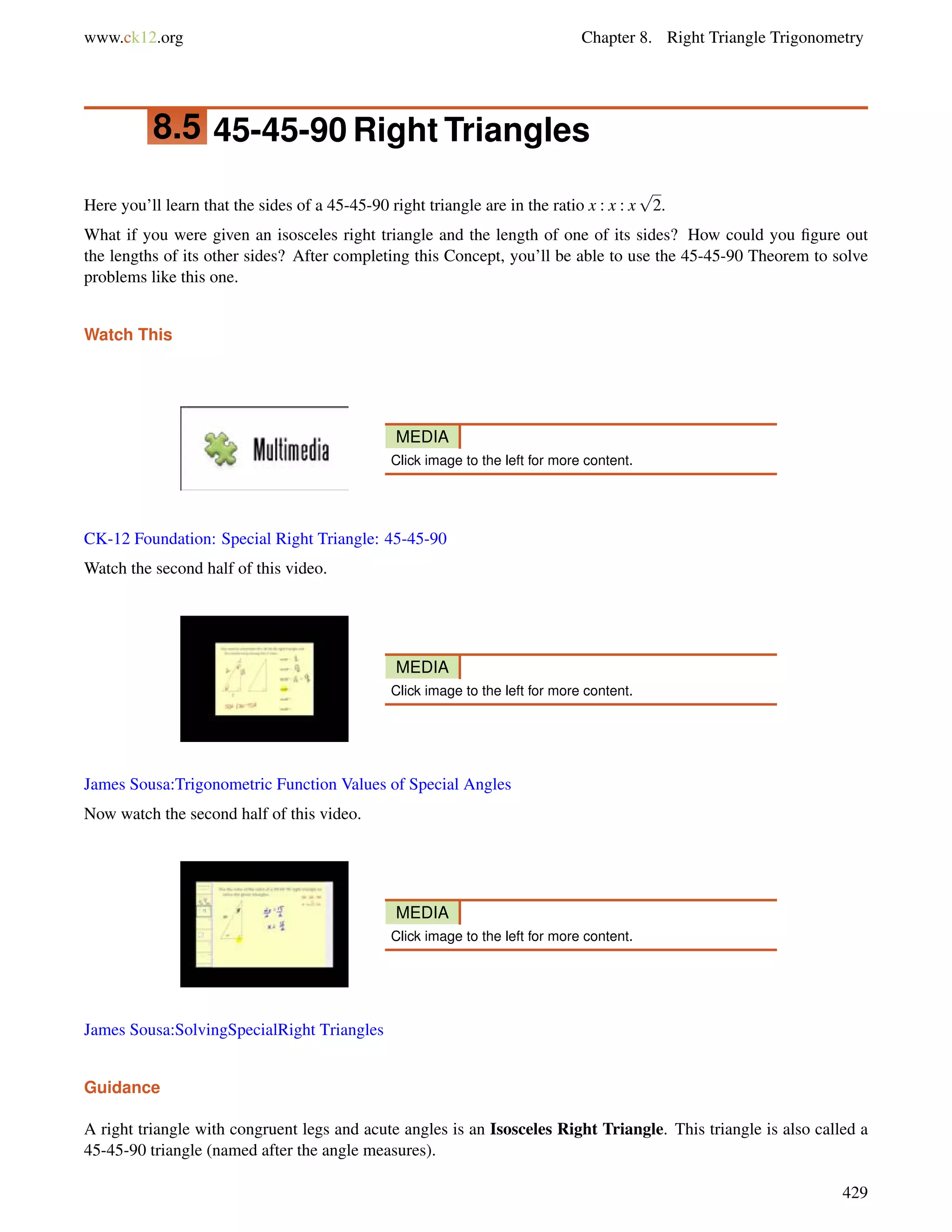 www.ck12.org Chapter 8. Right Triangle Trigonometry 
8.5 45-45-90 Right Triangles 
Here you’ll learn that the sides of a 45-45-90 right triangle are in the ratio x : x : x 
p 
2. 
What if you were given an isosceles right triangle and the length of one of its sides? How could you figure out 
the lengths of its other sides? After completing this Concept, you’ll be able to use the 45-45-90 Theorem to solve 
problems like this one. 
Watch This 
MEDIA 
Click image to the left for more content. 
CK-12 Foundation: Special Right Triangle: 45-45-90 
Watch the second half of this video. 
MEDIA 
Click image to the left for more content. 
James Sousa:Trigonometric Function Values of Special Angles 
Now watch the second half of this video. 
MEDIA 
Click image to the left for more content. 
James Sousa:SolvingSpecialRight Triangles 
Guidance 
A right triangle with congruent legs and acute angles is an Isosceles Right Triangle. This triangle is also called a 
45-45-90 triangle (named after the angle measures). 
429 
 