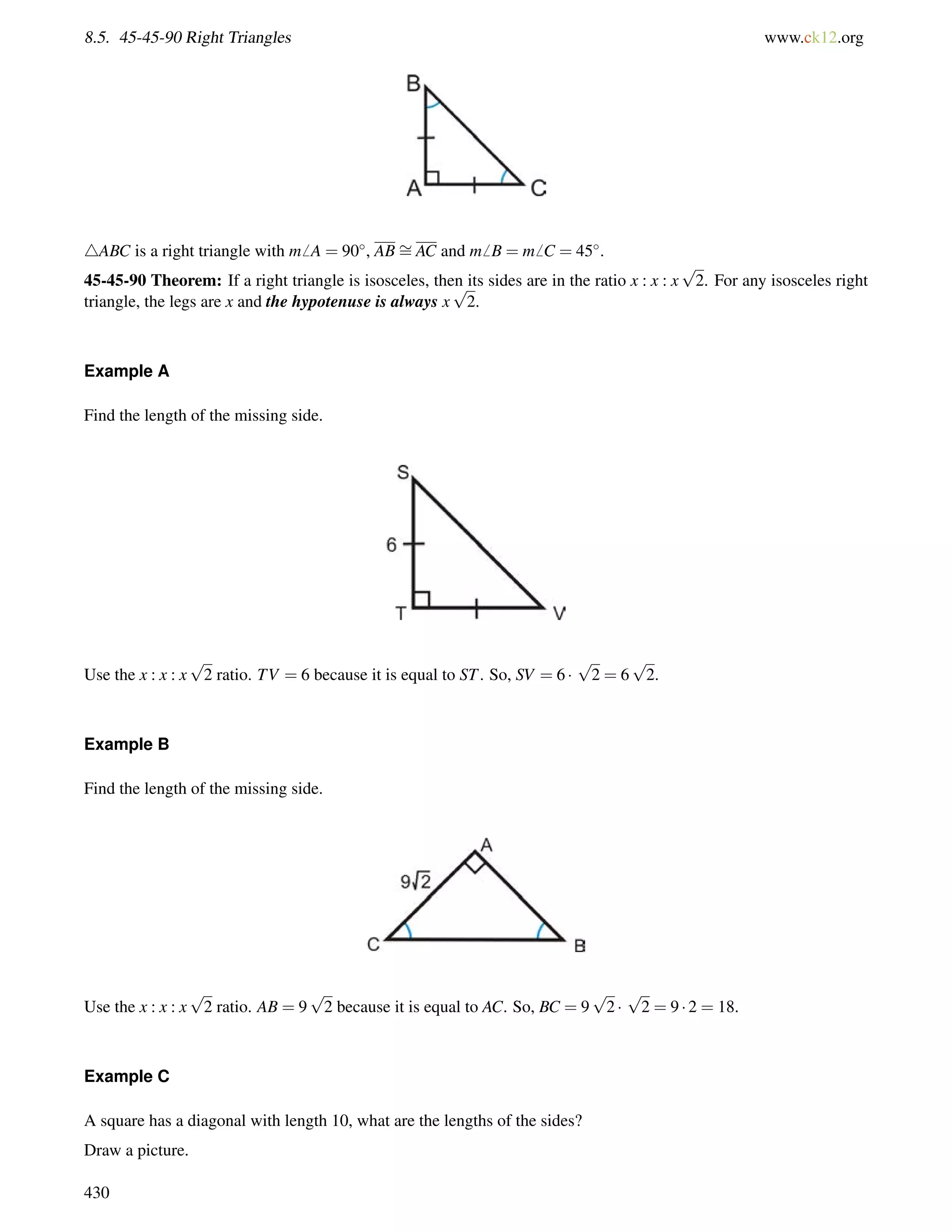 8.5. 45-45-90 Right Triangles www.ck12.org 
4ABC is a right triangle with m6 A = 90, AB= 
AC and m6 B = m6 C = 45. 
45-45-90 Theorem: If a right triangle is isosceles, then its sides are in the ratio x : x : x 
p 
2. For any isosceles right 
triangle, the legs are x and the hypotenuse is always x 
p 
2. 
Example A 
Find the length of the missing side. 
Use the x : x : x 
p 
2 ratio. TV = 6 because it is equal to ST. So, SV = 6  
p 
2 = 6 
p 
2. 
Example B 
Find the length of the missing side. 
Use the x : x : x 
p 
2 ratio. AB = 9 
p 
2 because it is equal to AC. So, BC = 9 
p 
2  
p 
2 = 9  2 = 18. 
Example C 
A square has a diagonal with length 10, what are the lengths of the sides? 
Draw a picture. 
430 
 