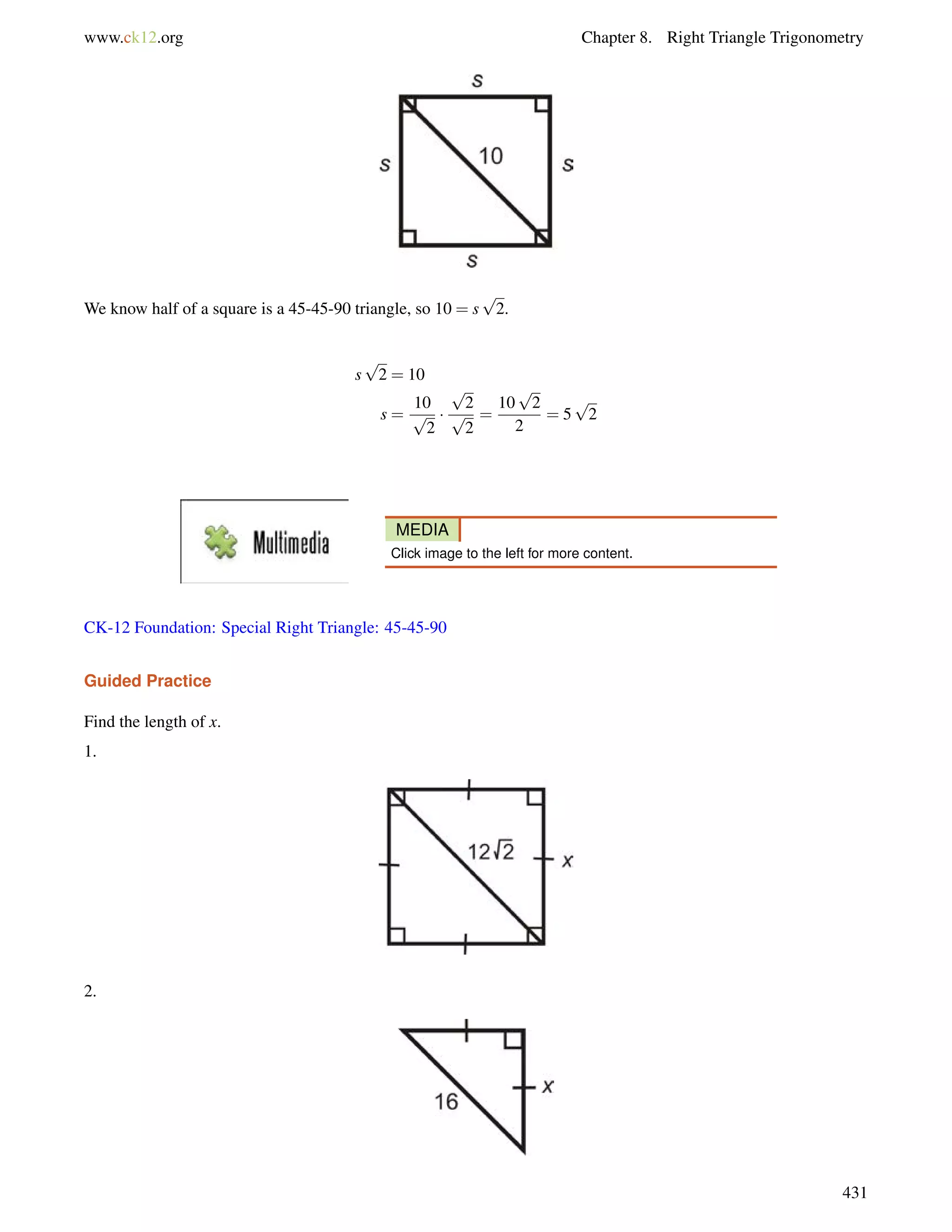 www.ck12.org Chapter 8. Right Triangle Trigonometry 
We know half of a square is a 45-45-90 triangle, so 10 = s 
p 
2. 
s 
p 
2 = 10 
s = 
10 
p 
2 
 
p 
2 
p 
2 
= 
p 
2 
2 
10 
= 5 
p 
2 
MEDIA 
Click image to the left for more content. 
CK-12 Foundation: Special Right Triangle: 45-45-90 
Guided Practice 
Find the length of x. 
1. 
2. 
431 
 