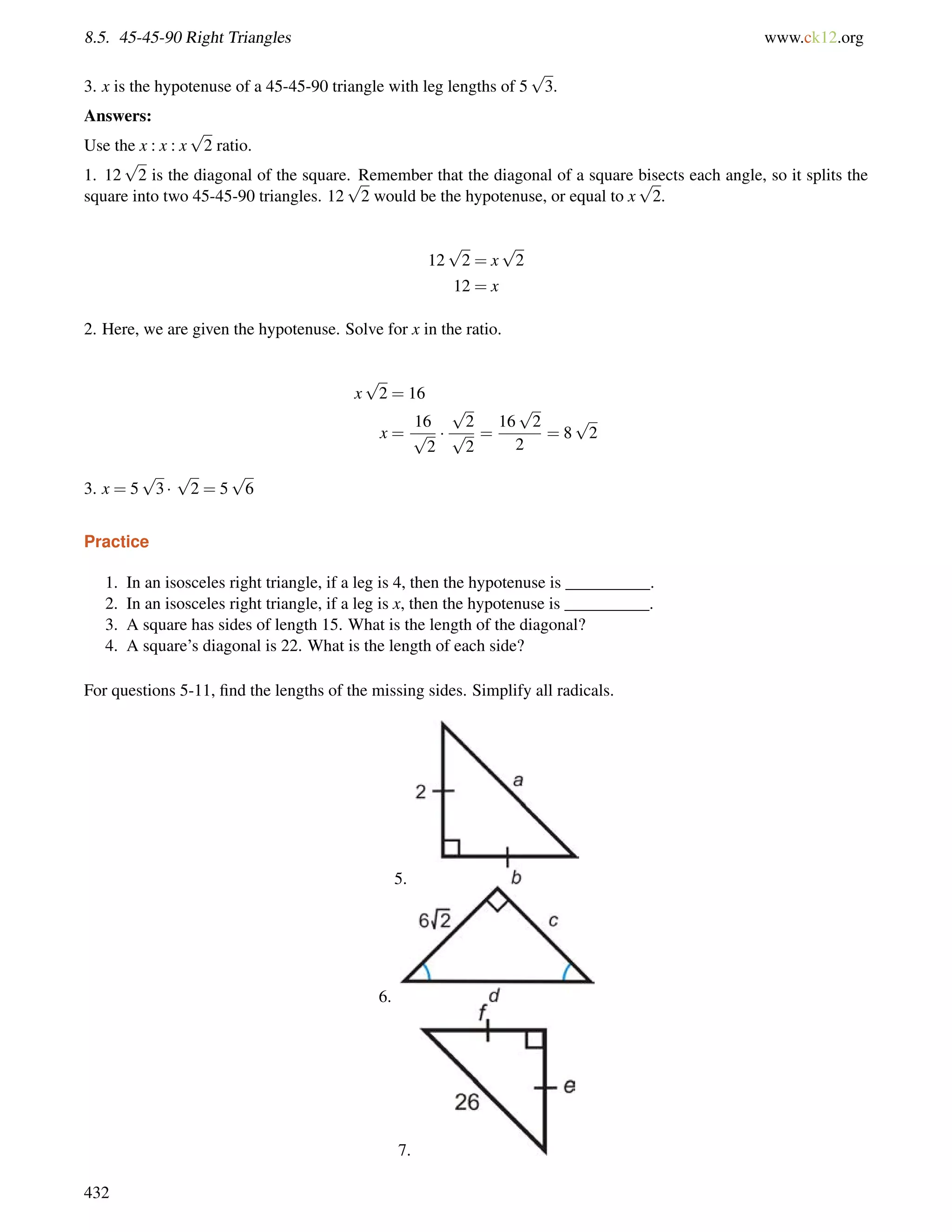 8.5. 45-45-90 Right Triangles www.ck12.org 
3. x is the hypotenuse of a 45-45-90 triangle with leg lengths of 5 
p 
3. 
Answers: 
Use the x : x : x 
p 
2 ratio. 
1. 12 
p 
2 is the diagonal of the square. Remember that the diagonal of a square bisects each angle, so it splits the 
square into two 45-45-90 triangles. 12 
p 
2 would be the hypotenuse, or equal to x 
p 
2. 
12 
p 
2 = x 
p 
2 
12 = x 
2. Here, we are given the hypotenuse. Solve for x in the ratio. 
x 
p 
2 = 16 
x = 
16 
p 
2 
 
p 
2 
p 
2 
= 
p 
2 
2 
16 
= 8 
p 
2 
3. x = 5 
p 
3  
p 
2 = 5 
p 
6 
Practice 
1. In an isosceles right triangle, if a leg is 4, then the hypotenuse is __________. 
2. In an isosceles right triangle, if a leg is x, then the hypotenuse is __________. 
3. A square has sides of length 15. What is the length of the diagonal? 
4. A square’s diagonal is 22. What is the length of each side? 
For questions 5-11, find the lengths of the missing sides. Simplify all radicals. 
5. 
6. 
7. 
432 
 