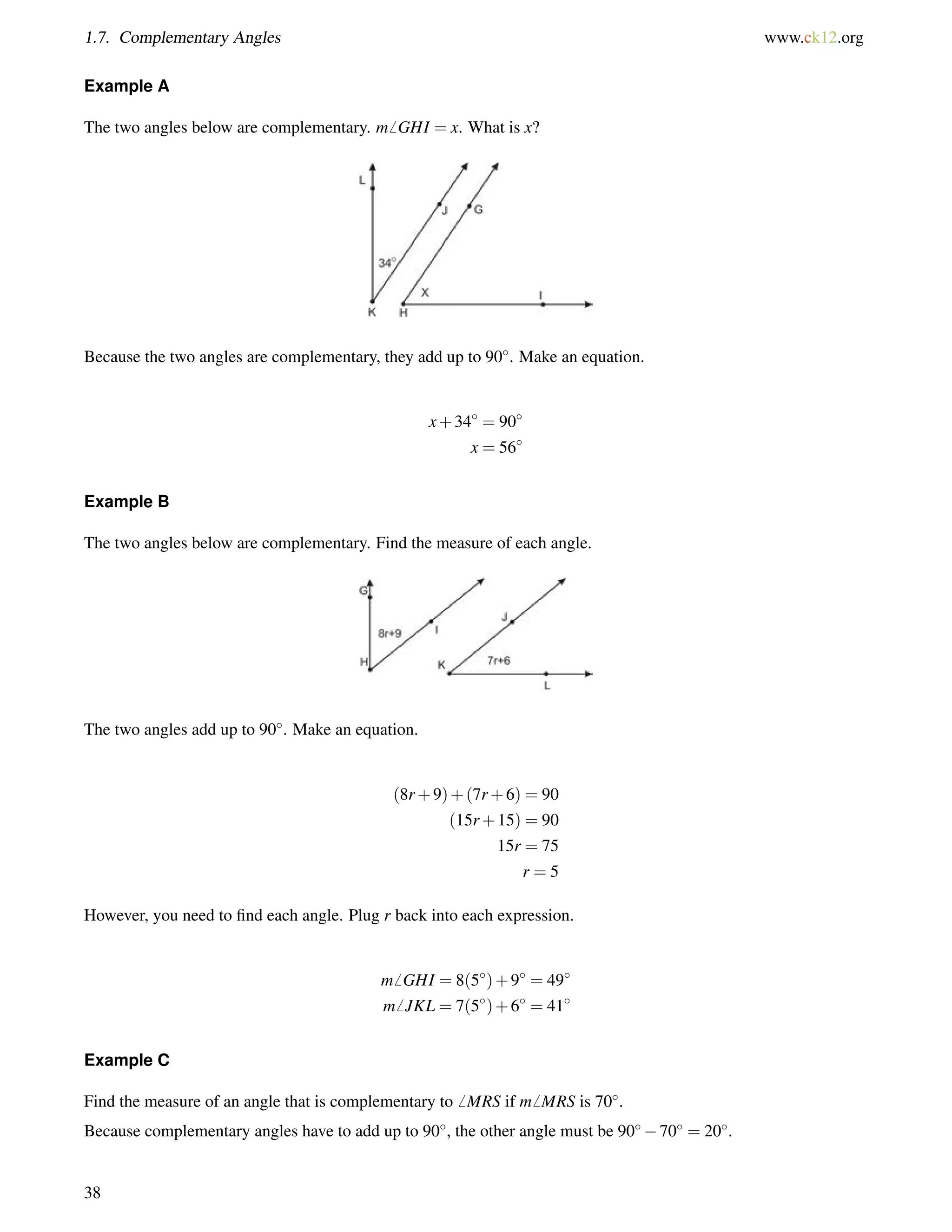 1.7. Complementary Angles www.ck12.org 
Example A 
The two angles below are complementary. m6 GHI = x. What is x? 
Because the two angles are complementary, they add up to 90. Make an equation. 
x+34 = 90 
x = 56 
Example B 
The two angles below are complementary. Find the measure of each angle. 
The two angles add up to 90. Make an equation. 
(8r+9)+(7r+6) = 90 
(15r+15) = 90 
15r = 75 
r = 5 
However, you need to find each angle. Plug r back into each expression. 
m6 GHI = 8(5)+9 = 49 
m6 JKL = 7(5)+6 = 41 
Example C 
Find the measure of an angle that is complementary to6 MRS if m6 MRS is 70. 
Because complementary angles have to add up to 90, the other angle must be 9070 = 20. 
38 
 