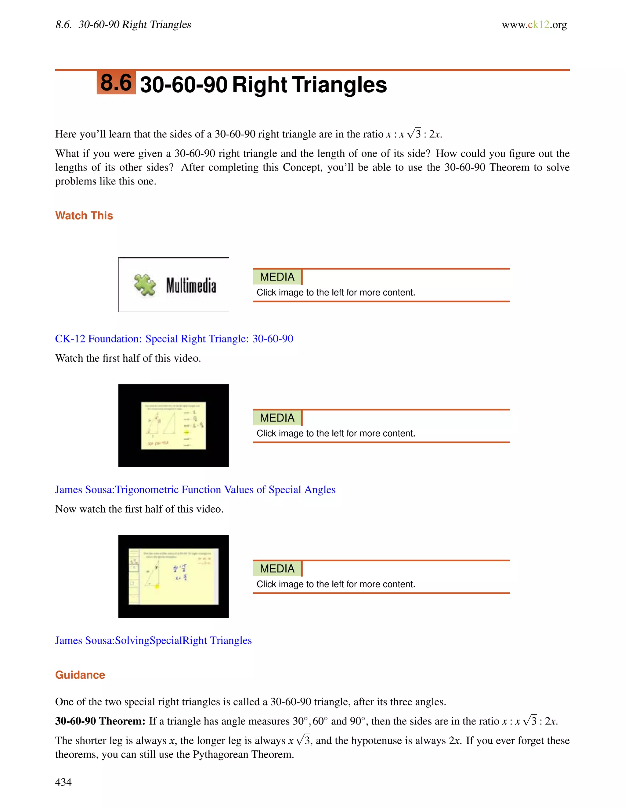8.6. 30-60-90 Right Triangles www.ck12.org 
8.6 30-60-90 Right Triangles 
Here you’ll learn that the sides of a 30-60-90 right triangle are in the ratio x : x 
p 
3 : 2x. 
What if you were given a 30-60-90 right triangle and the length of one of its side? How could you figure out the 
lengths of its other sides? After completing this Concept, you’ll be able to use the 30-60-90 Theorem to solve 
problems like this one. 
Watch This 
MEDIA 
Click image to the left for more content. 
CK-12 Foundation: Special Right Triangle: 30-60-90 
Watch the first half of this video. 
MEDIA 
Click image to the left for more content. 
James Sousa:Trigonometric Function Values of Special Angles 
Now watch the first half of this video. 
MEDIA 
Click image to the left for more content. 
James Sousa:SolvingSpecialRight Triangles 
Guidance 
One of the two special right triangles is called a 30-60-90 triangle, after its three angles. 
30-60-90 Theorem: If a triangle has angle measures 30;60 and 90, then the sides are in the ratio x : x 
p 
3 : 2x. 
The shorter leg is always x, the longer leg is always x 
p 
3, and the hypotenuse is always 2x. If you ever forget these 
theorems, you can still use the Pythagorean Theorem. 
434 
 