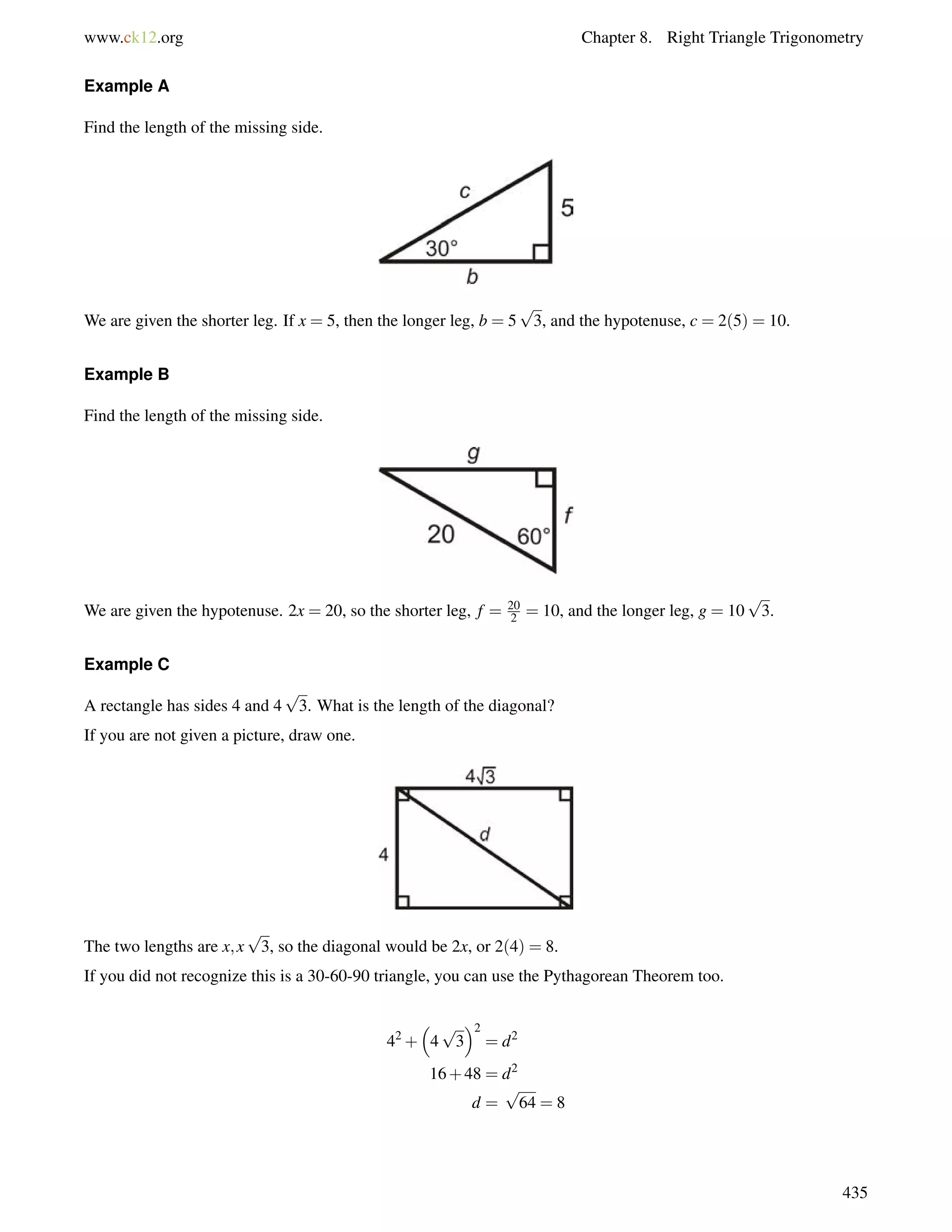 www.ck12.org Chapter 8. Right Triangle Trigonometry 
Example A 
Find the length of the missing side. 
We are given the shorter leg. If x = 5, then the longer leg, b = 5 
p 
3, and the hypotenuse, c = 2(5) = 10. 
Example B 
Find the length of the missing side. 
We are given the hypotenuse. 2x = 20, so the shorter leg, f = 20 
2 = 10, and the longer leg, g = 10 
p 
3. 
Example C 
A rectangle has sides 4 and 4 
p 
3. What is the length of the diagonal? 
If you are not given a picture, draw one. 
The two lengths are x;x 
p 
3, so the diagonal would be 2x, or 2(4) = 8. 
If you did not recognize this is a 30-60-90 triangle, you can use the Pythagorean Theorem too. 
42+ 
 
4 
p 
3 
2 
= d2 
16+48 = d2 
d = 
p 
64 = 8 
435 
 