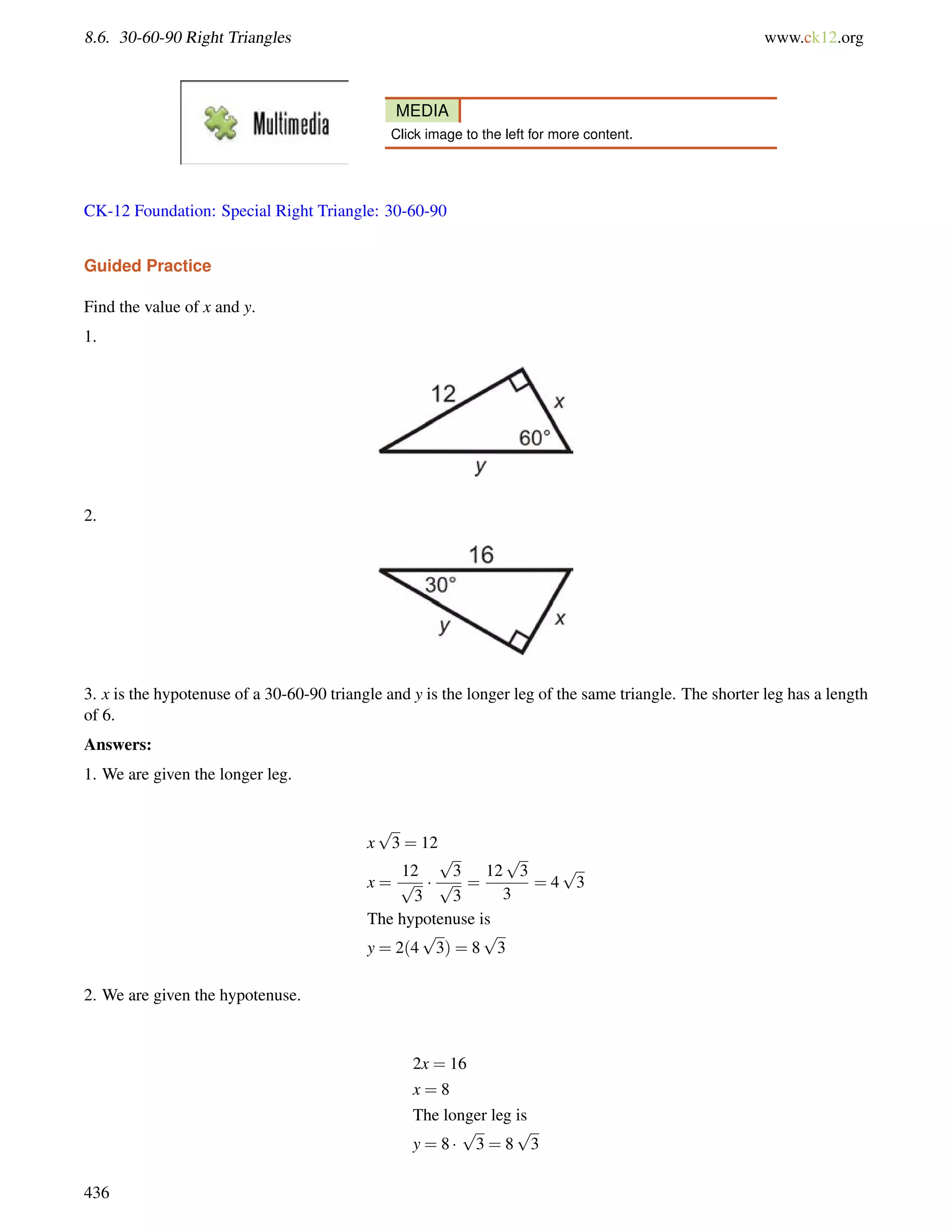 8.6. 30-60-90 Right Triangles www.ck12.org 
MEDIA 
Click image to the left for more content. 
CK-12 Foundation: Special Right Triangle: 30-60-90 
Guided Practice 
Find the value of x and y. 
1. 
2. 
3. x is the hypotenuse of a 30-60-90 triangle and y is the longer leg of the same triangle. The shorter leg has a length 
of 6. 
Answers: 
1. We are given the longer leg. 
p 
x 
3 = 12 
x = 
12 
p 
3 
 
p 
3 
p 
3 
= 
p 
3 
3 
12 
= 4 
p 
3 
The hypotenuse is 
p 
y = 2(4 
3) = 8 
p 
3 
2. We are given the hypotenuse. 
2x = 16 
x = 8 
The longer leg is 
p 
y = 8  
3 = 8 
p 
3 
436 
 