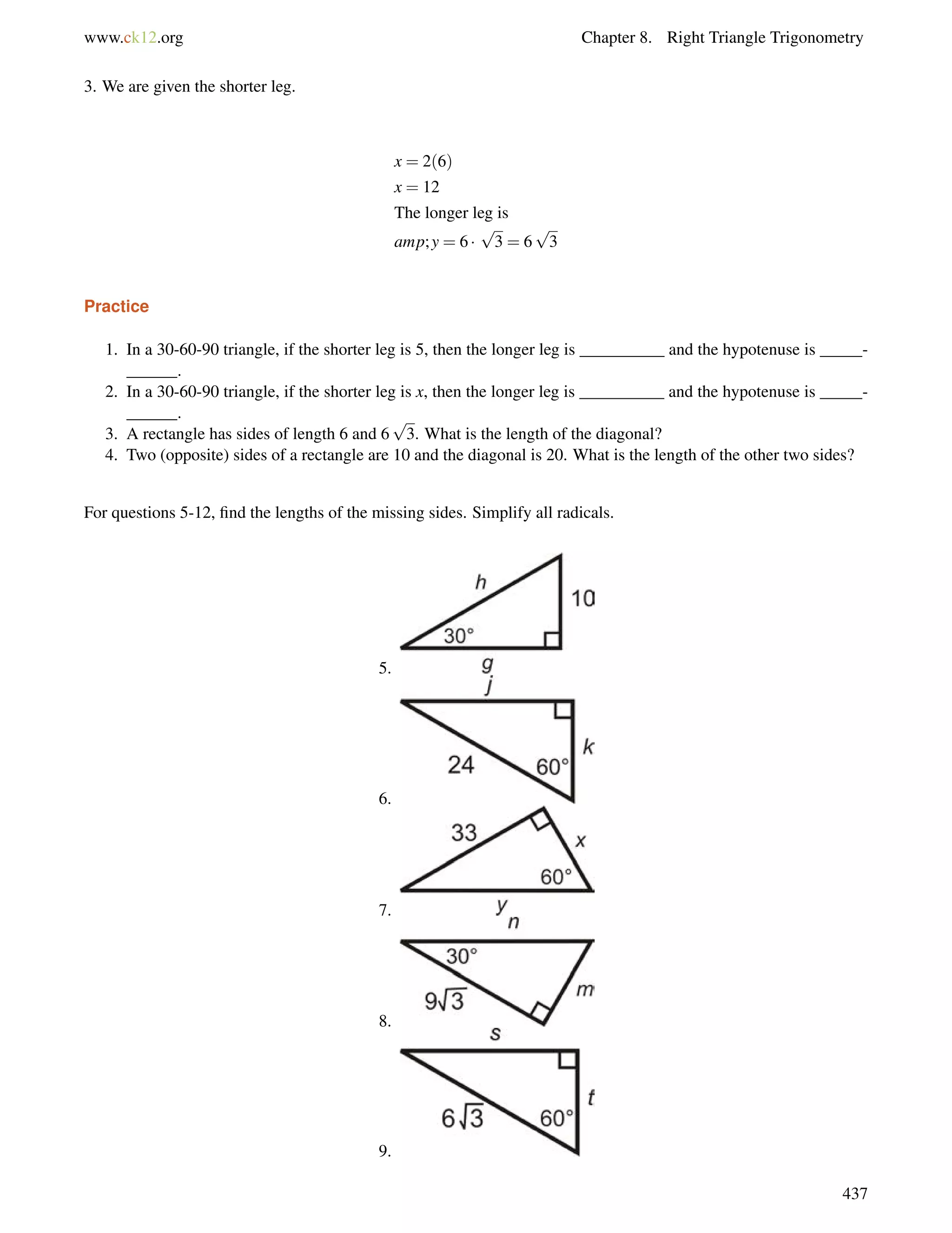 www.ck12.org Chapter 8. Right Triangle Trigonometry 
3. We are given the shorter leg. 
x = 2(6) 
x = 12 
The longer leg is 
amp; y = 6  
p 
3 = 6 
p 
3 
Practice 
1. In a 30-60-90 triangle, if the shorter leg is 5, then the longer leg is __________ and the hypotenuse is _____- 
______. 
2. In a 30-60-90 triangle, if the shorter leg is x, then the longer leg is __________ and the hypotenuse is _____- 
______. 
3. A rectangle has sides of length 6 and 6 
p 
3. What is the length of the diagonal? 
4. Two (opposite) sides of a rectangle are 10 and the diagonal is 20. What is the length of the other two sides? 
For questions 5-12, find the lengths of the missing sides. Simplify all radicals. 
5. 
6. 
7. 
8. 
9. 
437 
 
