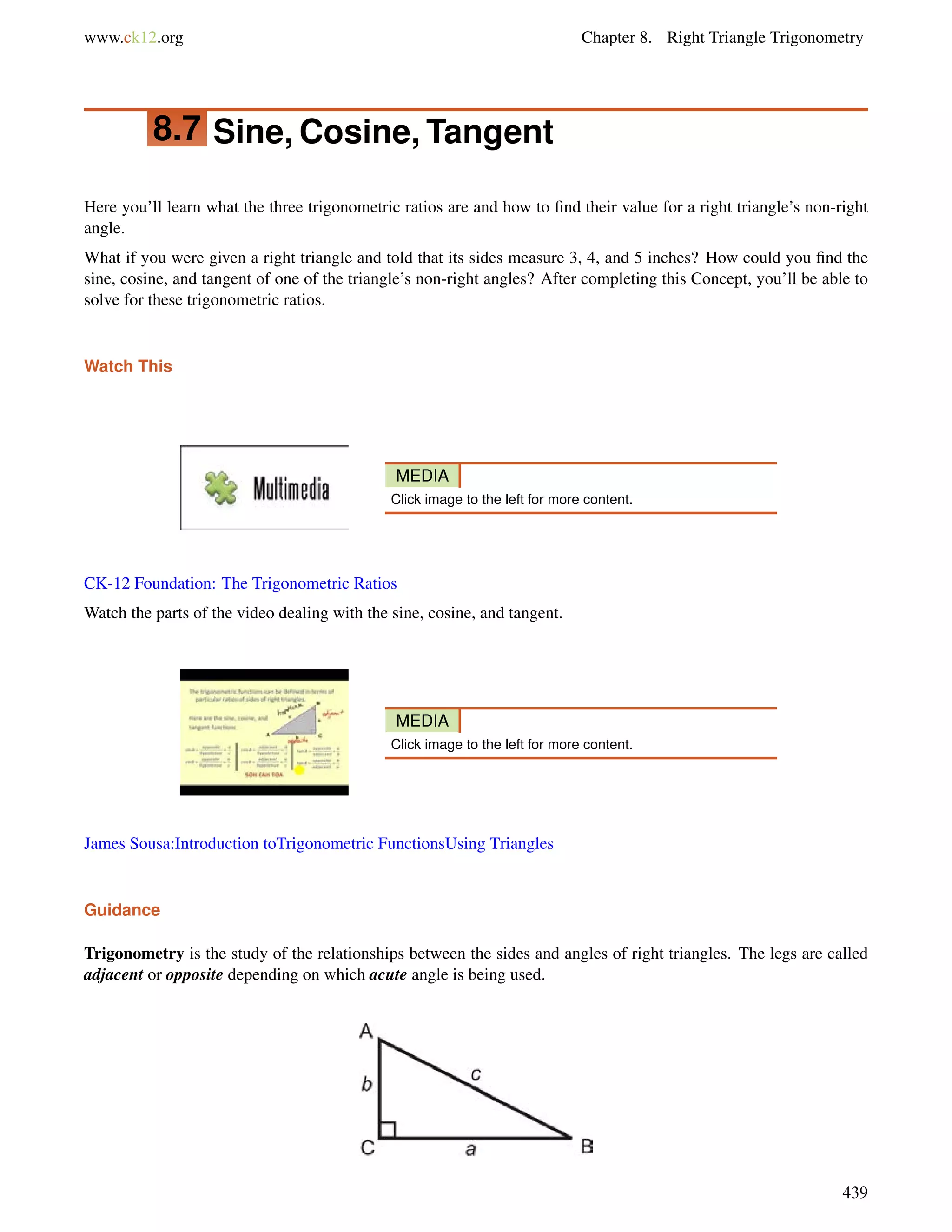 www.ck12.org Chapter 8. Right Triangle Trigonometry 
8.7 Sine, Cosine, Tangent 
Here you’ll learn what the three trigonometric ratios are and how to find their value for a right triangle’s non-right 
angle. 
What if you were given a right triangle and told that its sides measure 3, 4, and 5 inches? How could you find the 
sine, cosine, and tangent of one of the triangle’s non-right angles? After completing this Concept, you’ll be able to 
solve for these trigonometric ratios. 
Watch This 
MEDIA 
Click image to the left for more content. 
CK-12 Foundation: The Trigonometric Ratios 
Watch the parts of the video dealing with the sine, cosine, and tangent. 
MEDIA 
Click image to the left for more content. 
James Sousa:Introduction toTrigonometric FunctionsUsing Triangles 
Guidance 
Trigonometry is the study of the relationships between the sides and angles of right triangles. The legs are called 
adjacent or opposite depending on which acute angle is being used. 
439 
 