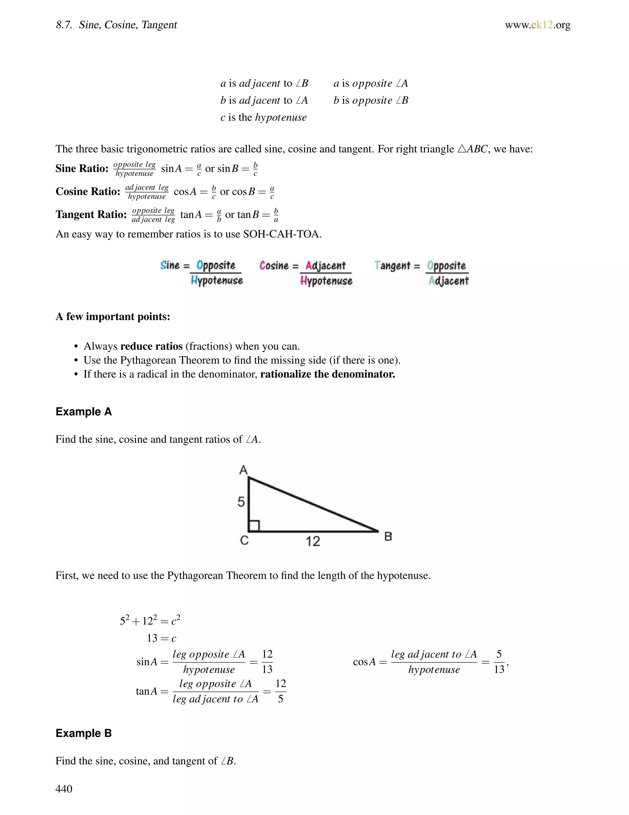 8.7. Sine, Cosine, Tangent www.ck12.org 
a is ad jacent to6 B a is opposite6 A 
b is ad jacent to6 A b is opposite6 B 
c is the hypotenuse 
The three basic trigonometric ratios are called sine, cosine and tangent. For right triangle 4ABC, we have: 
Sine Ratio: opposite leg 
hypotenuse sinA = ac 
or sinB = bc 
Cosine Ratio: ad jacent leg 
hypotenuse cosA = bc 
or cosB = ac 
Tangent Ratio: opposite leg 
ad jacent leg tanA = ab 
or tanB = ba 
An easy way to remember ratios is to use SOH-CAH-TOA. 
A few important points: 
• Always reduce ratios (fractions) when you can. 
• Use the Pythagorean Theorem to find the missing side (if there is one). 
• If there is a radical in the denominator, rationalize the denominator. 
Example A 
Find the sine, cosine and tangent ratios of6 A. 
First, we need to use the Pythagorean Theorem to find the length of the hypotenuse. 
52+122 = c2 
13 = c 
sinA = 
leg opposite6 A 
hypotenuse 
= 
12 
13 
cosA = 
leg ad jacent to6 A 
hypotenuse 
= 
5 
13 
; 
tanA = 
leg opposite6 A 
leg ad jacent to6 A 
= 
12 
5 
Example B 
Find the sine, cosine, and tangent of6 B. 
440 
 