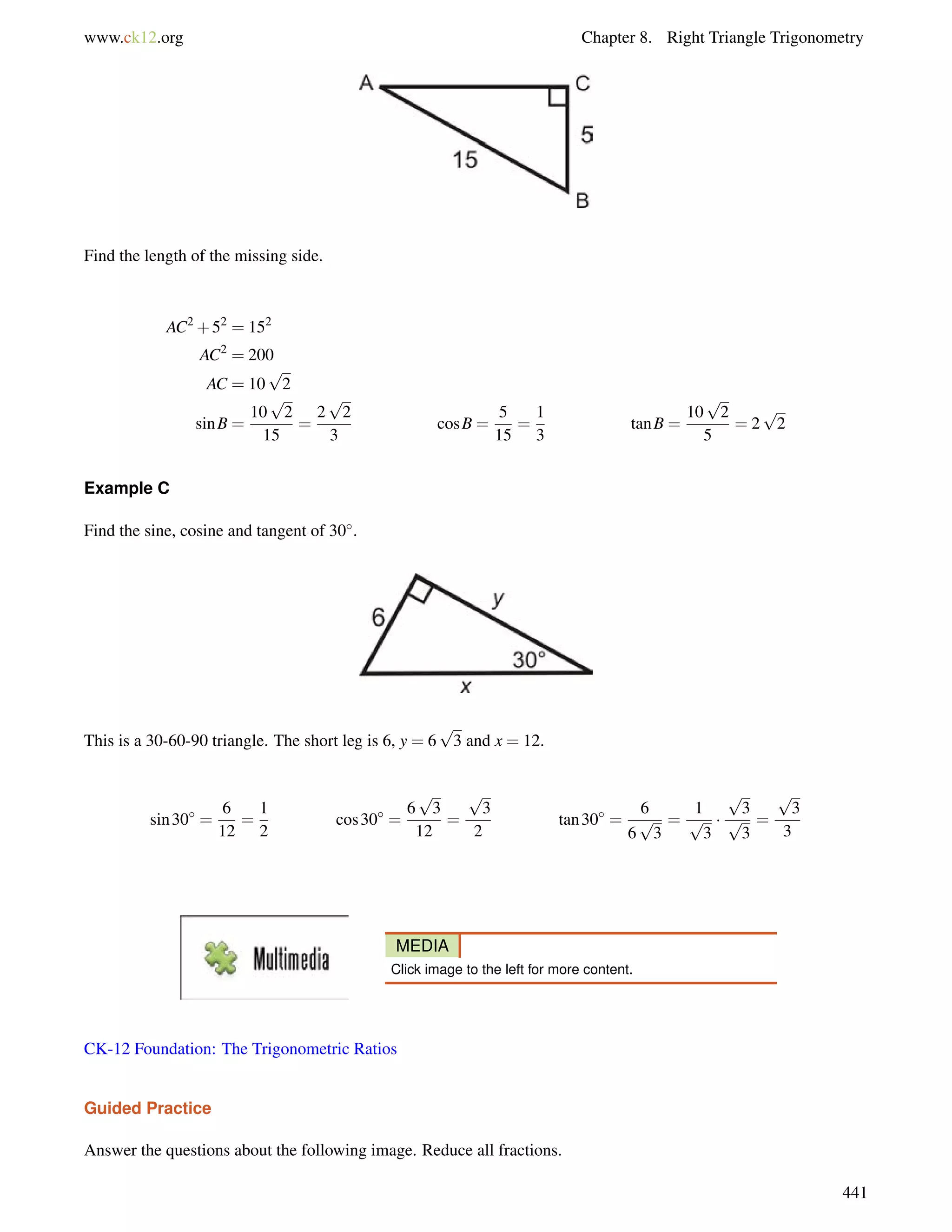 www.ck12.org Chapter 8. Right Triangle Trigonometry 
Find the length of the missing side. 
AC2+52 = 152 
AC2 = 200 
AC = 10 
p 
2 
sinB = 
p 
2 
15 
10 
= 
2 
p 
2 
3 
cosB = 
5 
15 
= 
1 
3 
tanB = 
p 
2 
5 
10 
= 2 
p 
2 
Example C 
Find the sine, cosine and tangent of 30. 
This is a 30-60-90 triangle. The short leg is 6, y = 6 
p 
3 and x = 12. 
sin30 = 
6 
12 
= 
1 
2 
cos30 = 
p 
3 
12 
6 
= 
p 
3 
2 
tan30 = 
6 
6 
p 
3 
= 
1p 
3 
 
p 
3 
p 
3 
= 
p 
3 
3 
MEDIA 
Click image to the left for more content. 
CK-12 Foundation: The Trigonometric Ratios 
Guided Practice 
Answer the questions about the following image. Reduce all fractions. 
441 
 