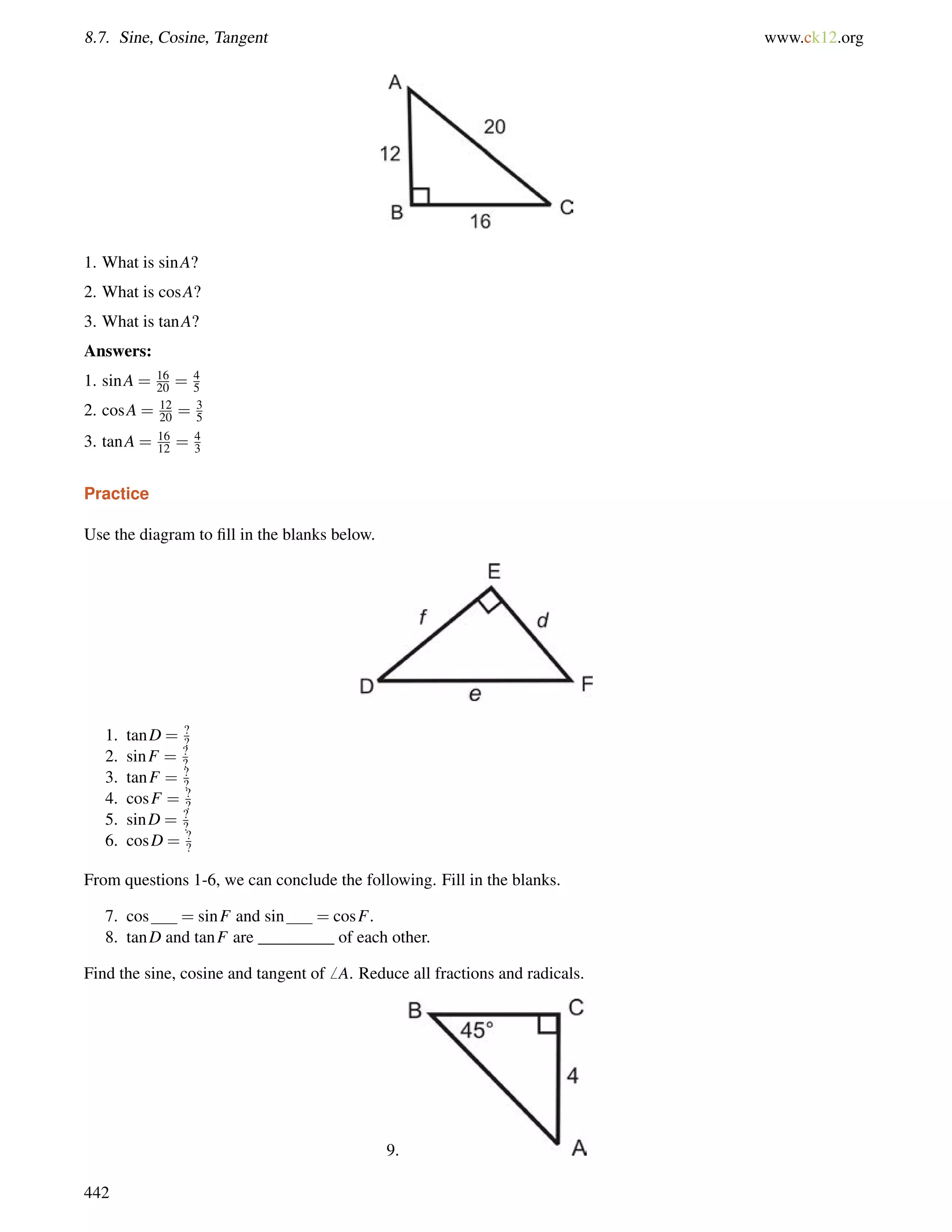 8.7. Sine, Cosine, Tangent www.ck12.org 
1. What is sinA? 
2. What is cosA? 
3. What is tanA? 
Answers: 
1. sinA = 16 
20 = 45 
2. cosA = 12 
20 = 35 
3. tanA = 16 
12 = 4 
3 
Practice 
Use the diagram to fill in the blanks below. 
1. tanD = ?? 
2. sinF = ?? 
3. tanF = ?? 
4. cosF = ?? 
5. sinD = ? 
? 
6. cosD = ?? 
From questions 1-6, we can conclude the following. Fill in the blanks. 
7. cos = sinF and sin = cosF. 
8. tanD and tanF are _________ of each other. 
Find the sine, cosine and tangent of6 A. Reduce all fractions and radicals. 
9. 
442 
 