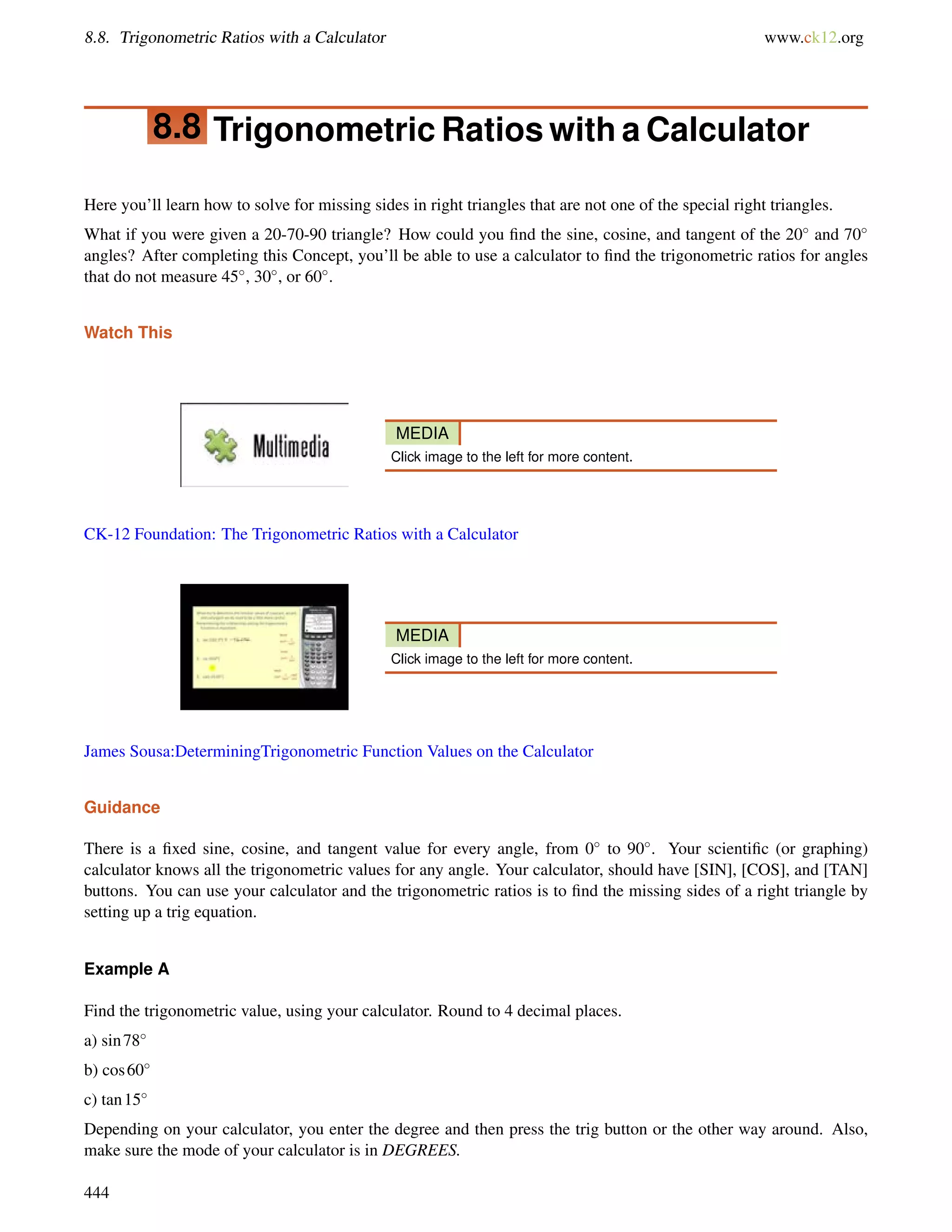 8.8. Trigonometric Ratios with a Calculator www.ck12.org 
8.8 Trigonometric Ratios with a Calculator 
Here you’ll learn how to solve for missing sides in right triangles that are not one of the special right triangles. 
What if you were given a 20-70-90 triangle? How could you find the sine, cosine, and tangent of the 20 and 70 
angles? After completing this Concept, you’ll be able to use a calculator to find the trigonometric ratios for angles 
that do not measure 45, 30, or 60. 
Watch This 
MEDIA 
Click image to the left for more content. 
CK-12 Foundation: The Trigonometric Ratios with a Calculator 
MEDIA 
Click image to the left for more content. 
James Sousa:DeterminingTrigonometric Function Values on the Calculator 
Guidance 
There is a fixed sine, cosine, and tangent value for every angle, from 0 to 90. Your scientific (or graphing) 
calculator knows all the trigonometric values for any angle. Your calculator, should have [SIN], [COS], and [TAN] 
buttons. You can use your calculator and the trigonometric ratios is to find the missing sides of a right triangle by 
setting up a trig equation. 
Example A 
Find the trigonometric value, using your calculator. Round to 4 decimal places. 
a) sin78 
b) cos60 
c) tan15 
Depending on your calculator, you enter the degree and then press the trig button or the other way around. Also, 
make sure the mode of your calculator is in DEGREES. 
444 
 
