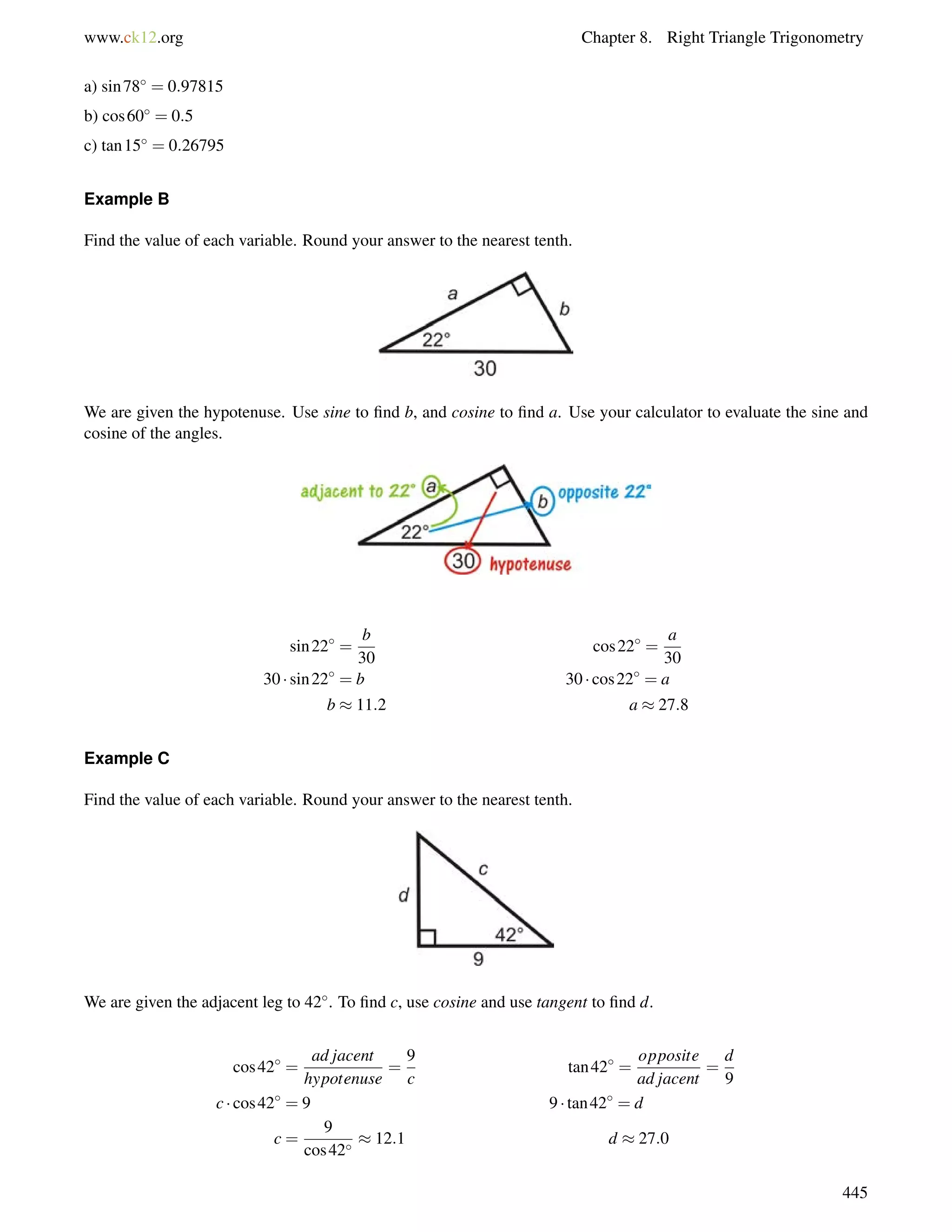 www.ck12.org Chapter 8. Right Triangle Trigonometry 
a) sin78 = 0:97815 
b) cos60 = 0:5 
c) tan15 = 0:26795 
Example B 
Find the value of each variable. Round your answer to the nearest tenth. 
We are given the hypotenuse. Use sine to find b, and cosine to find a. Use your calculator to evaluate the sine and 
cosine of the angles. 
sin22 = 
b 
30 
cos22 = 
a 
30 
30  sin22 = b 30  cos22 = a 
b  11:2 a  27:8 
Example C 
Find the value of each variable. Round your answer to the nearest tenth. 
We are given the adjacent leg to 42. To find c, use cosine and use tangent to find d. 
cos42 = 
ad jacent 
hypotenuse 
= 
9 
c 
tan42 = 
opposite 
ad jacent 
= 
d 
9 
c  cos42 = 9 9  tan42 = d 
c = 
9 
cos42  12:1 d  27:0 
445 
 