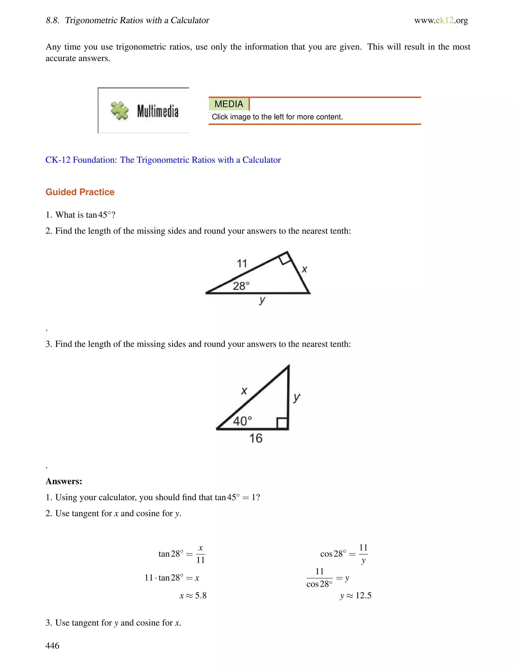 8.8. Trigonometric Ratios with a Calculator www.ck12.org 
Any time you use trigonometric ratios, use only the information that you are given. This will result in the most 
accurate answers. 
MEDIA 
Click image to the left for more content. 
CK-12 Foundation: The Trigonometric Ratios with a Calculator 
Guided Practice 
1. What is tan45? 
2. Find the length of the missing sides and round your answers to the nearest tenth: 
. 
3. Find the length of the missing sides and round your answers to the nearest tenth: 
. 
Answers: 
1. Using your calculator, you should find that tan45 = 1? 
2. Use tangent for x and cosine for y. 
tan28 = 
x 
11 
cos28 = 
11 
y 
11  tan28 = x 
11 
cos28 = y 
x  5:8 y  12:5 
3. Use tangent for y and cosine for x. 
446 
 