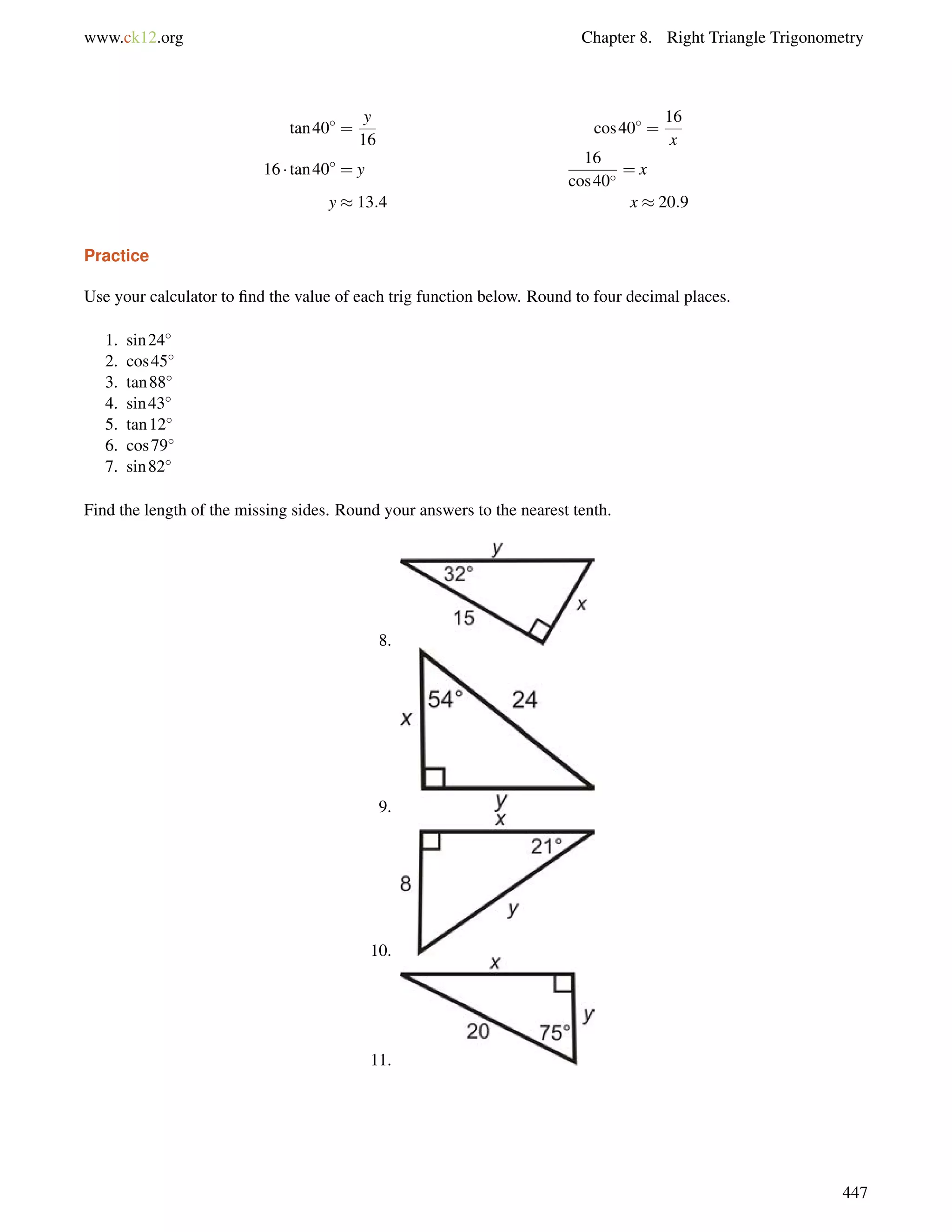 www.ck12.org Chapter 8. Right Triangle Trigonometry 
tan40 = 
y 
16 
cos40 = 
16 
x 
16  tan40 = y 
16 
cos40 = x 
y  13:4 x  20:9 
Practice 
Use your calculator to find the value of each trig function below. Round to four decimal places. 
1. sin24 
2. cos45 
3. tan88 
4. sin43 
5. tan12 
6. cos79 
7. sin82 
Find the length of the missing sides. Round your answers to the nearest tenth. 
8. 
9. 
10. 
11. 
447 
 