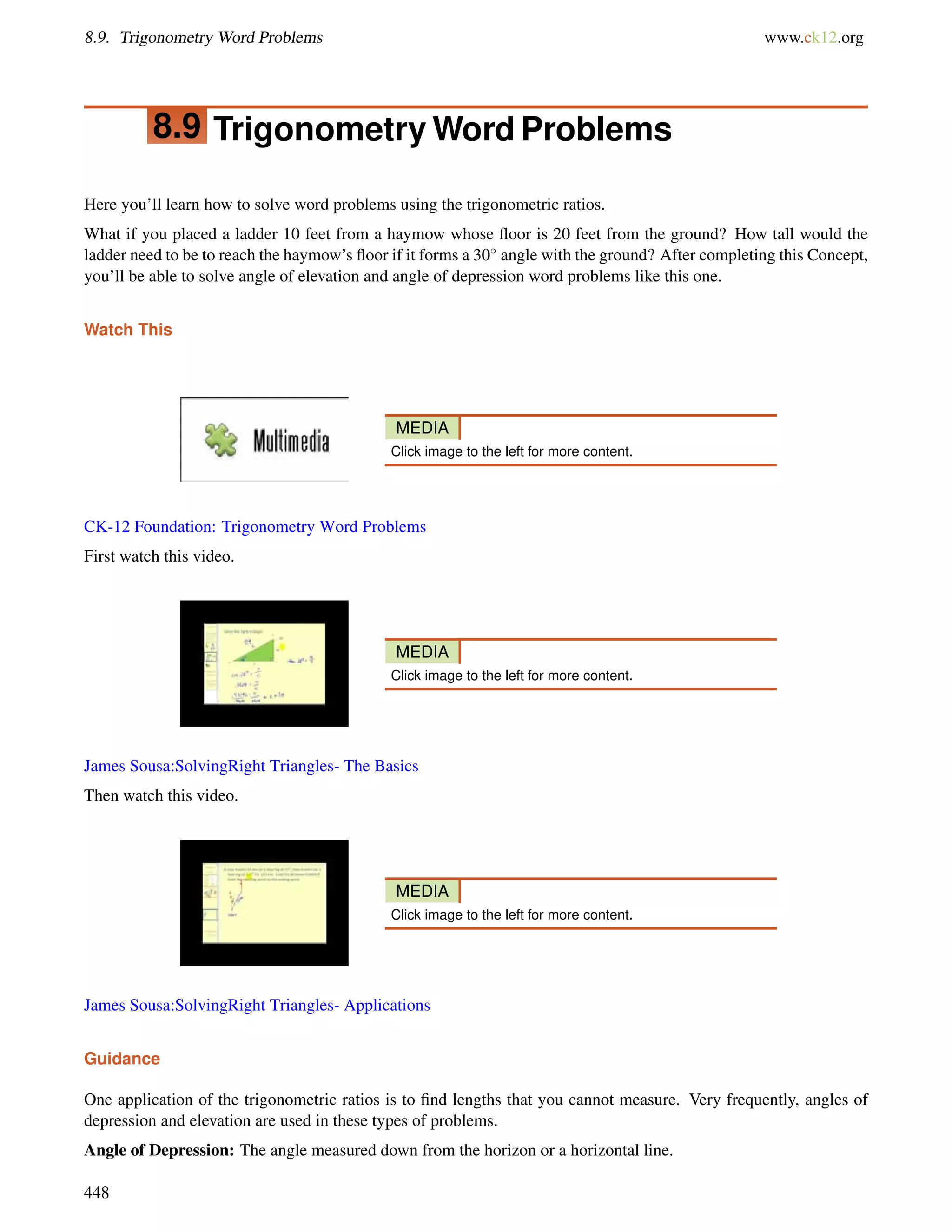 8.9. Trigonometry Word Problems www.ck12.org 
8.9 TrigonometryWord Problems 
Here you’ll learn how to solve word problems using the trigonometric ratios. 
What if you placed a ladder 10 feet from a haymow whose floor is 20 feet from the ground? How tall would the 
ladder need to be to reach the haymow’s floor if it forms a 30 angle with the ground? After completing this Concept, 
you’ll be able to solve angle of elevation and angle of depression word problems like this one. 
Watch This 
MEDIA 
Click image to the left for more content. 
CK-12 Foundation: Trigonometry Word Problems 
First watch this video. 
MEDIA 
Click image to the left for more content. 
James Sousa:SolvingRight Triangles- The Basics 
Then watch this video. 
MEDIA 
Click image to the left for more content. 
James Sousa:SolvingRight Triangles- Applications 
Guidance 
One application of the trigonometric ratios is to find lengths that you cannot measure. Very frequently, angles of 
depression and elevation are used in these types of problems. 
Angle of Depression: The angle measured down from the horizon or a horizontal line. 
448 
 